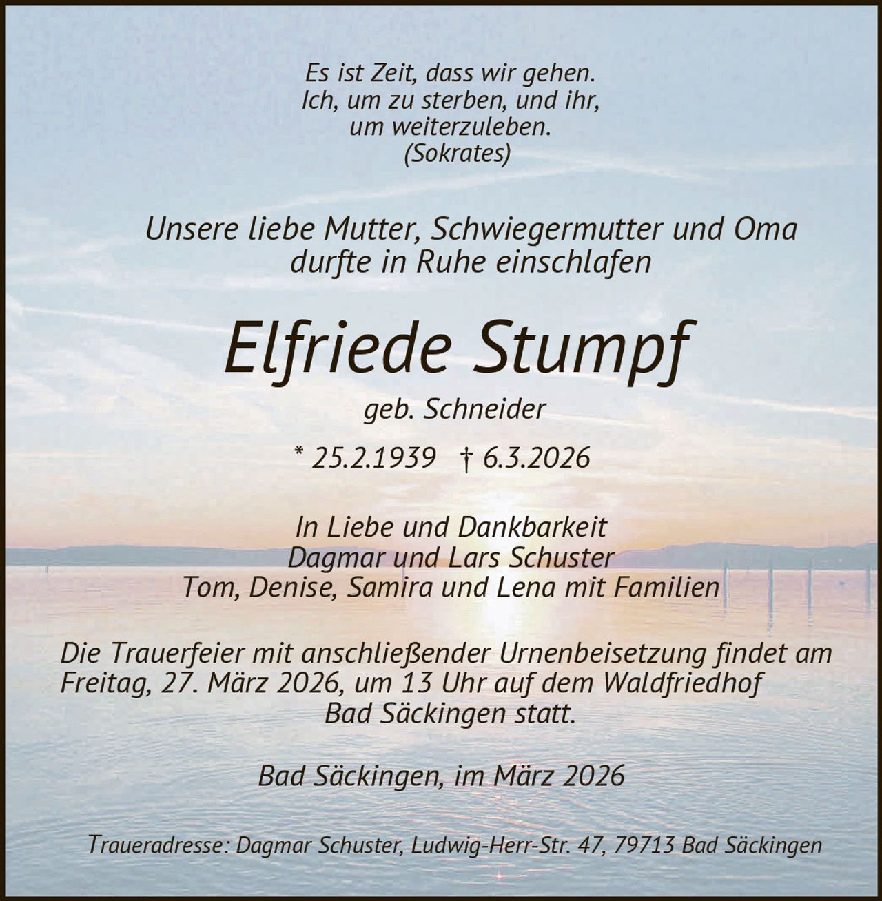 Es ist Zeit, dass wir gehen.
Ich, um zu sterben, und ihr,
um weiterzuleben.
(Sokrates)

Unsere liebe Mutter, Schwiegermutter und Oma
durfte in Ruhe einschlafen

Elfriede Stumpf
geb. Schneider

* 25.2.1939 £ 6.3.2026
In Liebe und Dankbarkeit
Dagmar und Lars Schuster
Tom, Denise, Samira und Lena mit Familien
Die Trauerfeier mit anschließender Urnenbeisetzung findet am
Freitag, 27. März 2026, um 13 Uhr auf dem Waldfriedhof
Bad Säckingen statt.
Bad Säckingen, im März 2026
Traueradresse: Dagmar Schuster, Ludwig-Herr-Str. 47, 79713 Bad Säckingen
