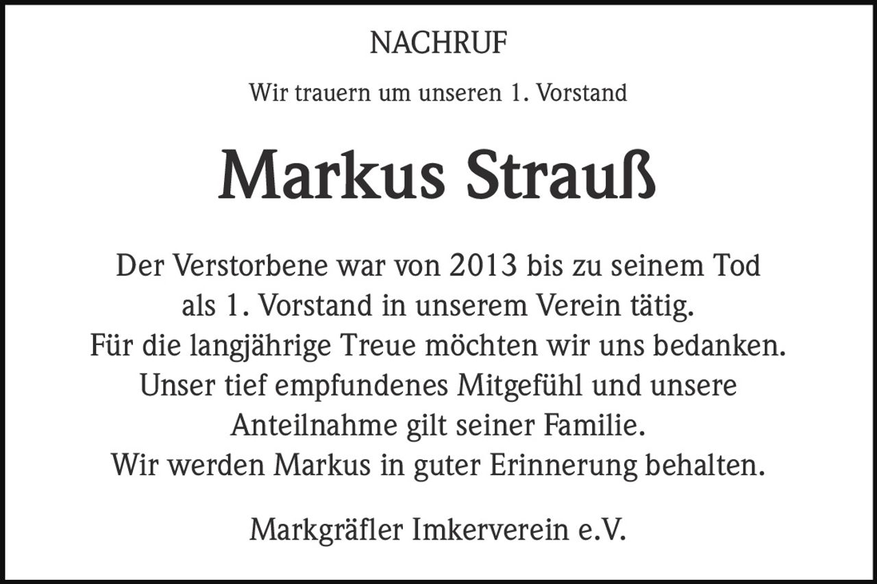 NACHRUF
Wir trauern um unseren 1. Vorstand

Markus Strauß
Der Verstorbene war von 2013 bis zu seinem Tod
als 1. Vorstand in unserem Verein tätig.
Für die langjährige Treue möchten wir uns bedanken.
Unser tief empfundenes Mitgefühl und unsere
Anteilnahme gilt seiner Familie.
Wir werden Markus in guter Erinnerung behalten.
Markgräfler Imkerverein e.V.
