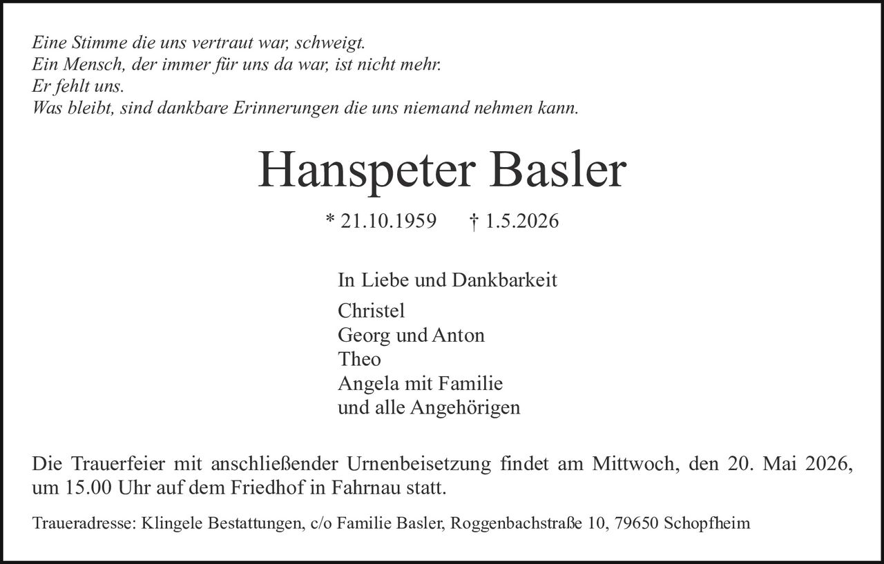 <p><i>Eine Stimme die uns vertraut war; schweigt.<br>Ein Mensch, der immer für uns da war; ist nicht mehr.<br>Er fehlt uns.<br>Was bleibt, sind dankbare Erinnerungen die uns niemand nehmen kann.</i></p><p><strong>Hanspeter Basler</strong><br>* 21.10.1959 † 1.5.2026</p><p>In Liebe und Dankbarkeit<br>Christel<br>Georg und Anton<br>Theo<br>Angela mit Familie<br>und alle Angehörigen</p><p>Die Trauerfeier mit anschließender Urnenbeisetzung findet am Mittwoch, den 20. Mai 2026, um 15.00 Uhr auf dem Friedhof in Fahrnau statt.</p><p>Traueradresse: Klingele Bestattungen, c/o Familie Basler, Roggenbachstraße 10, 79650 Schopfheim</p>