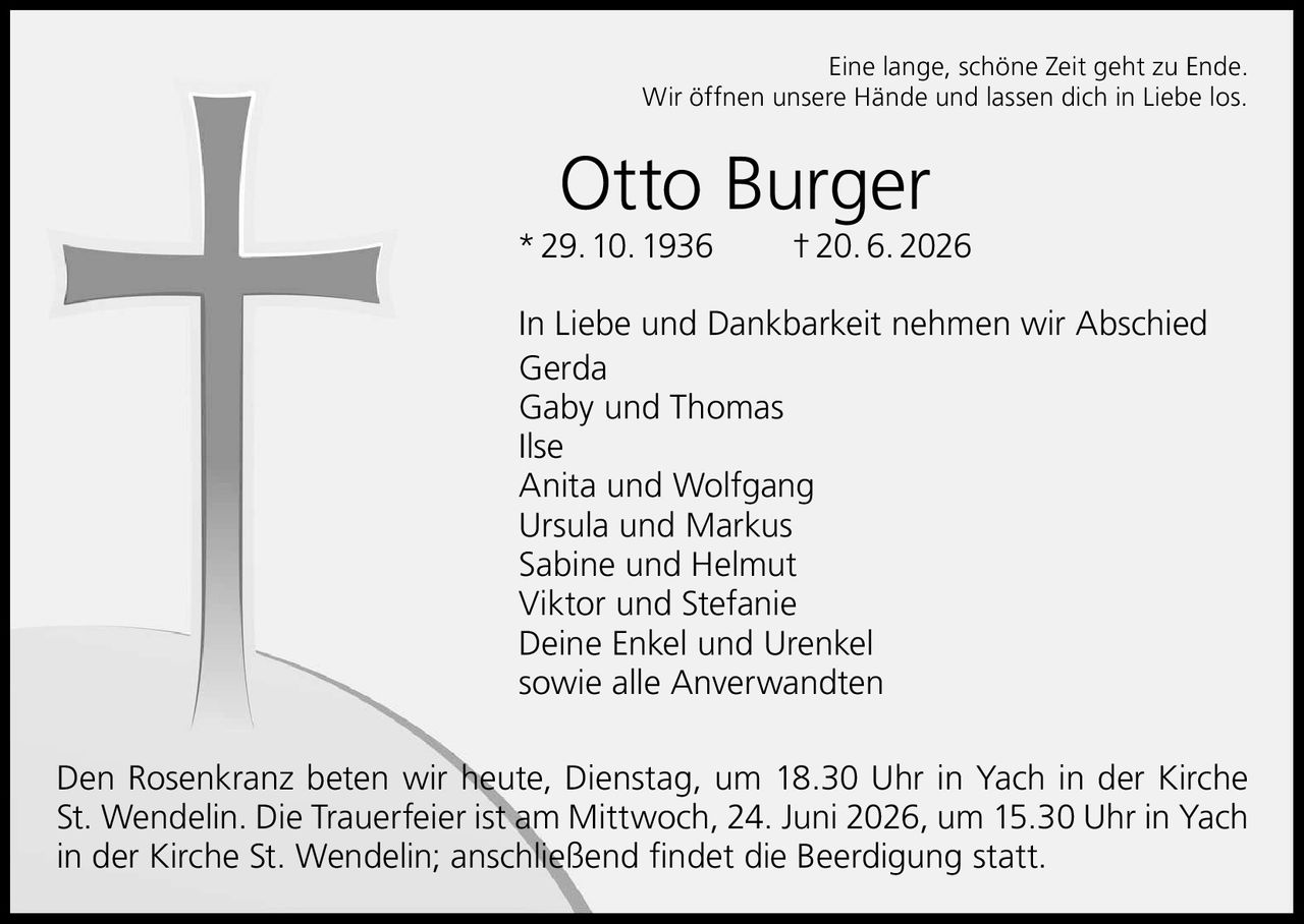 <p>Eine lange, schöne Zeit geht zu Ende.<br>Wir öffnen unsere Hände und lassen dich in Liebe los.</p>

<p><strong>Otto Burger</strong><br>* 29. 10. 1936 † 20. 6. 2026</p>

<p>In Liebe und Dankbarkeit nehmen wir Abschied<br>Gerda<br>Gaby und Thomas<br>Ilse<br>Anita und Wolfgang<br>Ursula und Markus<br>Sabine und Helmut<br>Viktor und Stefanie<br>Deine Enkel und Urenkel<br>sowie alle Anverwandten</p>

<p>Den Rosenkranz beten wir heute, Dienstag, um 18.30 Uhr in Yach in der Kirche St. Wendelin. Die Trauerfeier ist am Mittwoch, 24. Juni 2026, um 15.30 Uhr in Yach in der Kirche St. Wendelin; anschließend findet die Beerdigung statt.</p>