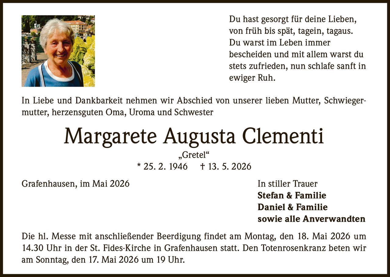 <p>Du hast gesorgt für deine Lieben,<br>von früh bis spät, tagein, tagaus.<br>Du warst im Leben immer<br>bescheiden und mit allem warst du<br>stets zufrieden, nun schlafe sanft in<br>ewiger Ruh.</p><p>In Liebe und Dankbarkeit nehmen wir Abschied von unserer lieben Mutter, Schwiegermutter, herzensguten Oma, Uroma und Schwester</p><p><strong>Margarete Augusta Clementi</strong><br>„Gretel“<br>* 25. 2. 1946 † 13. 5. 2026</p><p>Grafenhausen, im Mai 2026</p><p>In stiller Trauer<br><strong>Stefan & Familie</strong><br><strong>Daniel & Familie</strong><br><strong>sowie alle Anverwandten</strong></p><p>Die hl. Messe mit anschließender Beerdigung findet am Montag, den 18. Mai 2026 um 14.30 Uhr in der St. Fides-Kirche in Grafenhausen statt. Den Totenrosenkranz beten wir am Sonntag, den 17. Mai 2026 um 19 Uhr.</p>