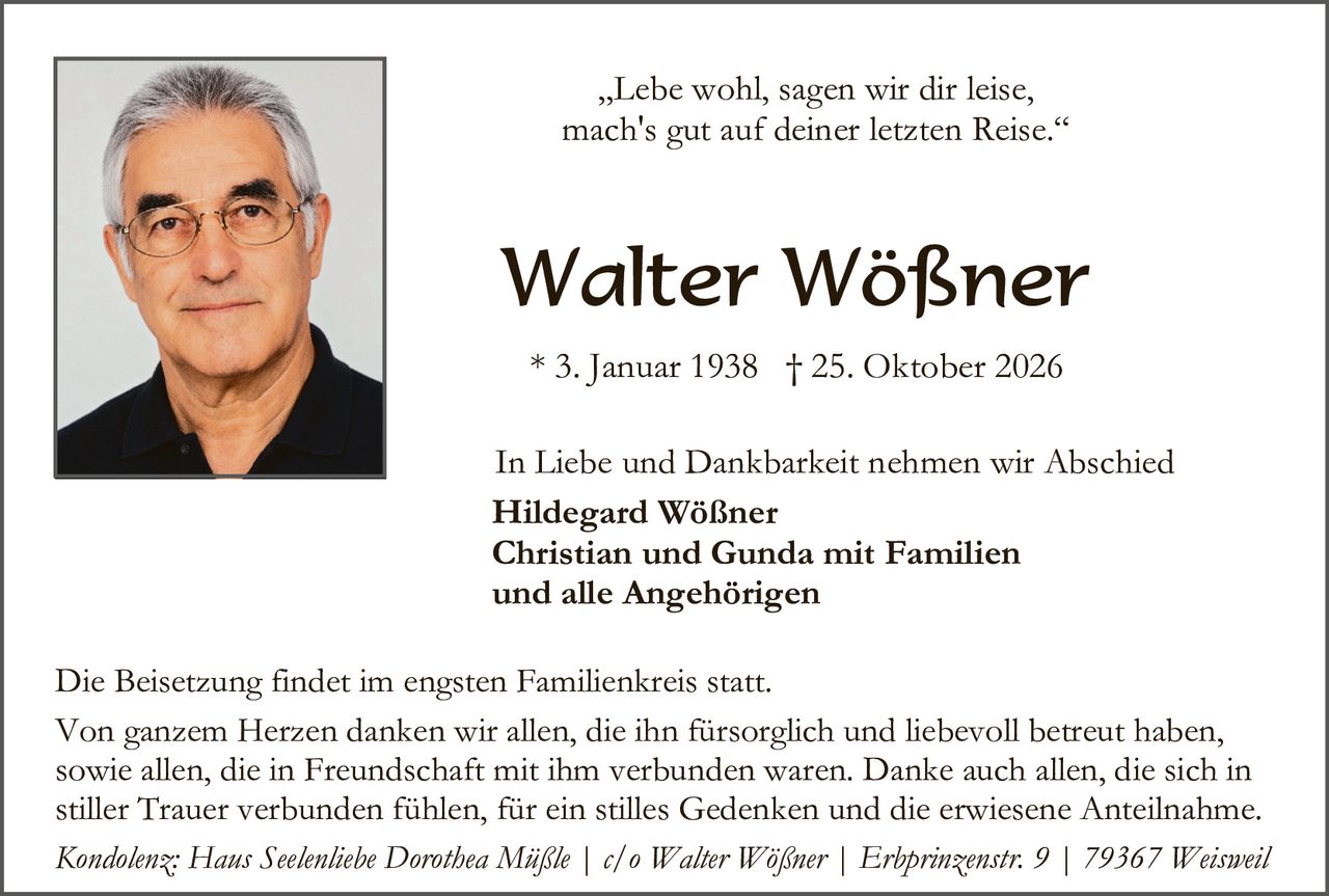 <p>„Lebe wohl, sagen wir dir leise, mach's gut auf deiner letzten Reise."</p>

<p><strong>Walter Wößner</strong></p>

<p>* 3. Januar 1938 † 25. Oktober 2026</p>

<p>In Liebe und Dankbarkeit nehmen wir Abschied</p>

<p><strong>Hildegard Wößner<br>Christian und Gunda mit Familien<br>und alle Angehörigen</strong></p>

<p>Die Beisetzung findet im engsten Familienkreis statt.</p>

<p>Von ganzem Herzen danken wir allen, die ihn fürsorglich und liebevoll betreut haben, sowie allen, die in Freundschaft mit ihm verbunden waren. Danke auch allen, die sich in stiller Trauer verbunden fühlen, für ein stilles Gedenken und die erwiesene Anteilnahme.</p>

<p><i>Kondolenz: Haus Seelenliebe Dorothea Mijßle | c/o Walter Wößner | Erbprinzenstr. 9 | 79367 Weisweil</i></p>