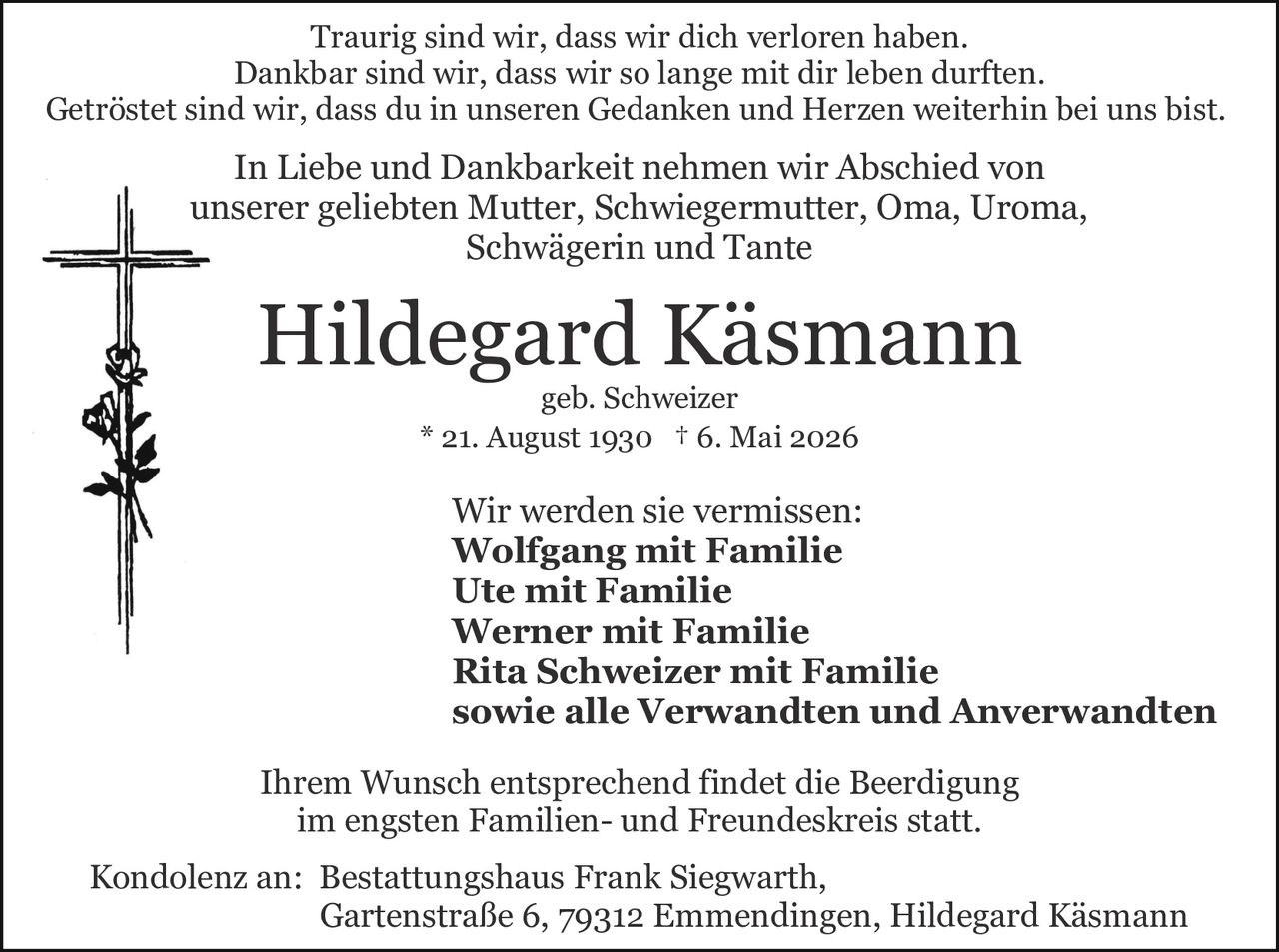 <p>Traurig sind wir, dass wir dich verloren haben.<br>Dankbar sind wir, dass wir so lange mit dir leben durften.<br>Getröstet sind wir, dass du in unseren Gedanken und Herzen weiterhin bei uns bist.</p><p>In Liebe und Dankbarkeit nehmen wir Abschied von<br>unserer geliebten Mutter, Schwiegermutter, Oma, Uroma,<br>Schwägerin und Tante</p><p><strong>Hildegard Käsmann</strong><br>geb. Schweizer<br>* 21. August 1930 † 6. Mai 2026</p><p>Wir werden sie vermissen:<br><strong>Wolfgang mit Familie</strong><br><strong>Ute mit Familie</strong><br><strong>Werner mit Familie</strong><br><strong>Rita Schweizer mit Familie</strong><br>sowie alle Verwandten und Anverwandten</p><p>Ihrem Wunsch entsprechend findet die Beerdigung<br>im engsten Familien- und Freundeskreis statt.</p><p>Kondolenz an: Bestattungshaus Frank Siegwarth,<br>Gartenstraße 6, 79312 Emmendingen, Hildegard Käsmann</p>