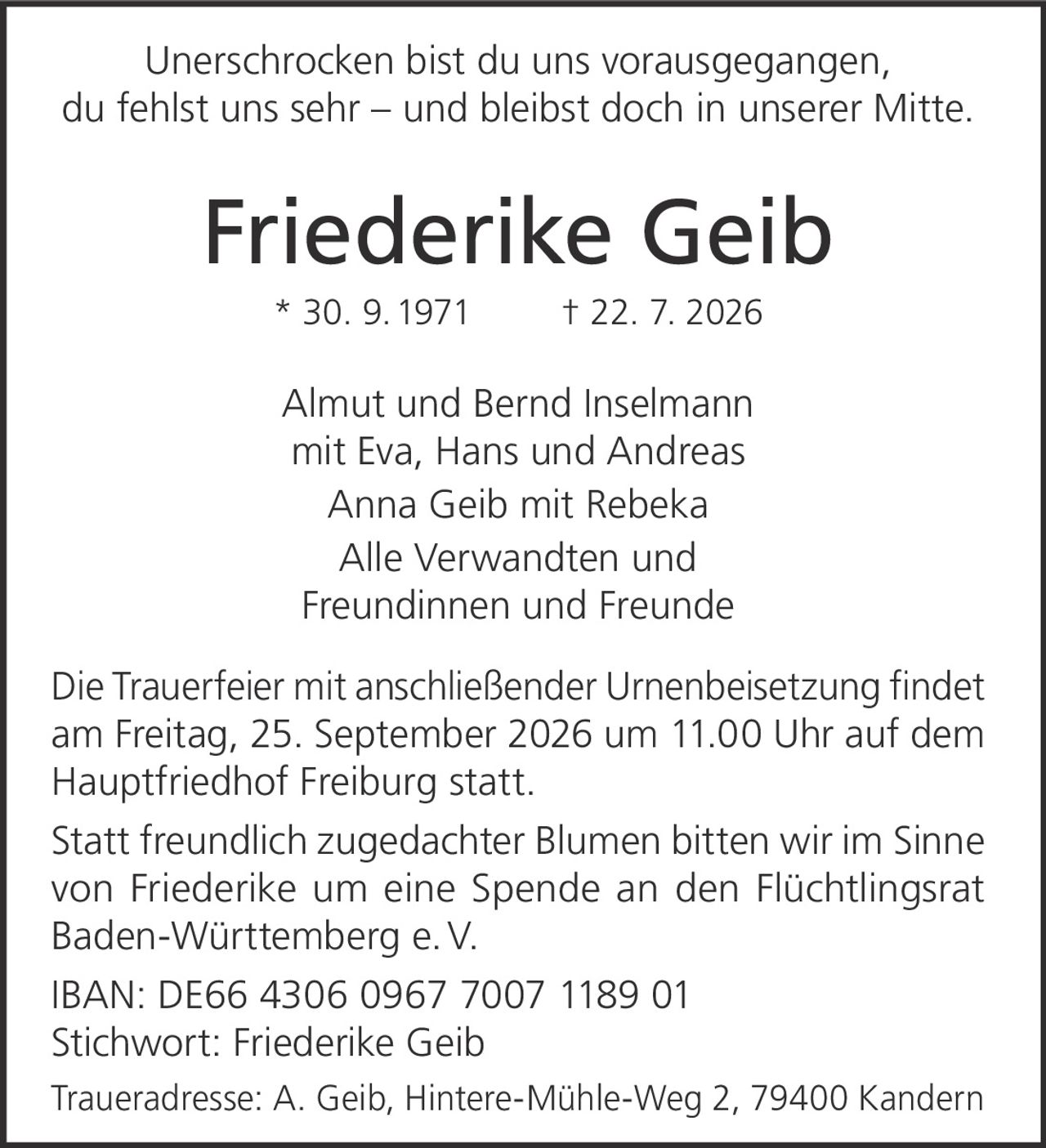 <p>Unerschrocken bist du uns vorausgegangen, du fehlst uns sehr – und bleibst doch in unserer Mitte.</p>

<p><strong>Friederike Geib</strong><br>* 30. 9. 1971 † 22. 7. 2026</p>

<p>Almut und Bernd Inselmann<br>mit Eva, Hans und Andreas<br>Anna Geib mit Rebeka<br>Alle Verwandten und<br>Freundinnen und Freunde</p>

<p>Die Trauerfeier mit anschließender Urnenbeisetzung findet am Freitag, 25. September 2026 um 11.00 Uhr auf dem Hauptfriedhof Freiburg statt.</p>

<p>Statt freundlich zugedachter Blumen bitten wir im Sinne von Friederike um eine Spende an den Flüchtlingsrat Baden-Württemberg e. V.</p>

<p>IBAN: DE66 4306 0967 7007 1189 01<br>Stichwort: Friederike Geib</p>

<p>Traueradresse: A. Geib, Hintere-Mühle-Weg 2, 79400 Kandern</p>
