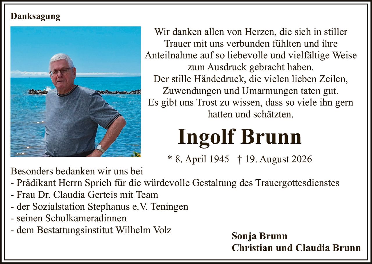 <p>Ingolf Brunn</p>
<p>* 8. April 1945 † 19. August 2026</p>
<p>Wir danken allen von Herzen, die sich in stiller Trauer mit uns verbunden fühlten und ihre Anteilnahme auf so liebevolle und vielfältige Weise zum Ausdruck gebracht haben.</p>
<p>Der stille Händedruck, die vielen lieben Zeilen, Zuwendungen und Umarmungen taten gut.</p>
<p>Es gibt uns Trost zu wissen, dass so viele ihn gern hatten und schätzten.</p>
<p><strong>Danksagung</strong></p>
<p>Sonja Brunn<br>Christian und Claudia Brunn</p>
<p>Besonders bedanken wir uns bei</p>
<p>- Prädikant Herrn Sprich für die würdevolle Gestaltung des Trauergottesdienstes<br>
- Frau Dr. Claudia Gerteis mit Team<br>
- der Sozialstation Stephanus e.V. Teningen<br>
- seinen Schulkameradinnen<br>
- dem Bestattungsinstitut Wilhelm Volz</p>