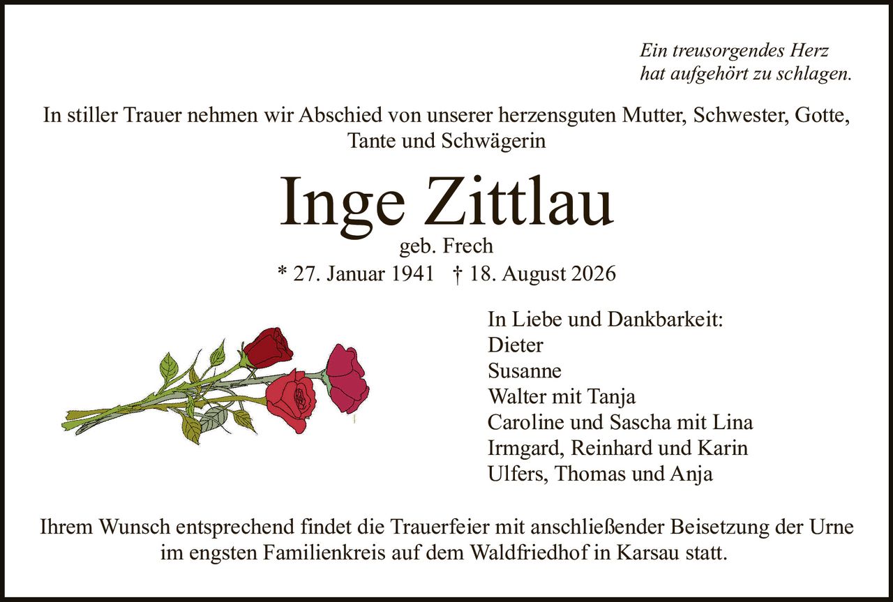 <p><i>Ein treusorgendes Herz<br>hat aufgehört zu schlagen.</i></p><p>In stiller Trauer nehmen wir Abschied von unserer herzensguten Mutter, Schwester, Gotte, Tante und Schwägerin</p><p><strong>Inge Zittlau</strong><br>geb. Frech<br>* 27. Januar 1941 † 18. August 2026</p><p>In Liebe und Dankbarkeit:<br>Dieter<br>Susanne<br>Walter mit Tanja<br>Caroline und Sascha mit Lina<br>Irmgard, Reinhard und Karin<br>Ulfers, Thomas und Anja</p><p>Ihrem Wunsch entsprechend findet die Trauerfeier mit anschließender Beisetzung der Urne im engsten Familienkreis auf dem Waldfriedhof in Karsau statt.</p>