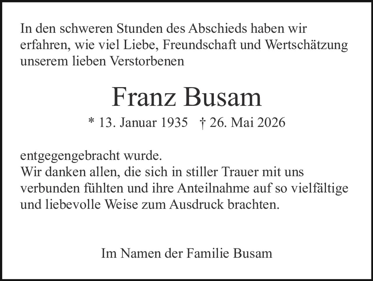 <p>Im Namen der Familie Busam</p><p>Franz Busam * 13. Januar 1935 † 26. Mai 2026</p><p>In den schweren Stunden des Abschieds haben wir erfahren, wie viel Liebe, Freundschaft und Wertschätzung unserem lieben Verstorbenen entgegengebracht wurde.</p><p>Wir danken allen, die sich in stiller Trauer mit uns verbunden fühlten und ihre Anteilnahme auf so vielfältige und liebevolle Weise zum Ausdruck brachten.</p><p>Im Namen der Familie Busam</p>