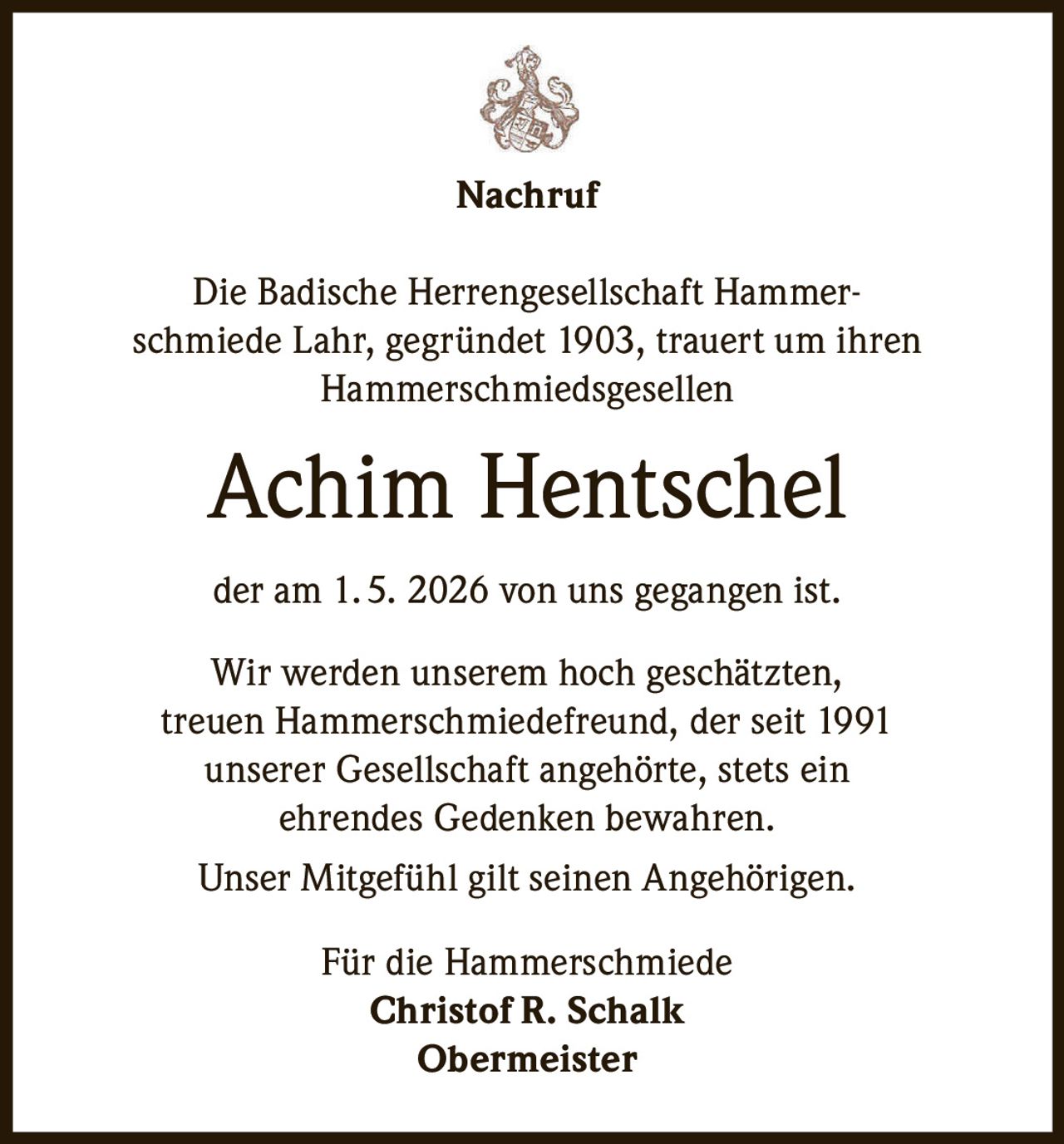 <p>Nachruf</p><p>Die Badische Herrengesellschaft Hammer-schmiede Lahr, gegründet 1903, trauert um ihren Hammerschmiedsgesellen</p><p><strong>Achim Hentschel</strong></p><p>der am 1. 5. 2026 von uns gegangen ist.</p><p>Wir werden unserem hoch geschätzten, treuen Hammerschmiedefreund, der seit 1991 unserer Gesellschaft angehörte, stets ein ehrendes Gedenken bewahren.</p><p>Unser Mitgefühl gilt seinen Angehörigen.</p><p>Für die Hammerschmiede<br><strong>Christof R. Schalk</strong><br>Obermeister</p>