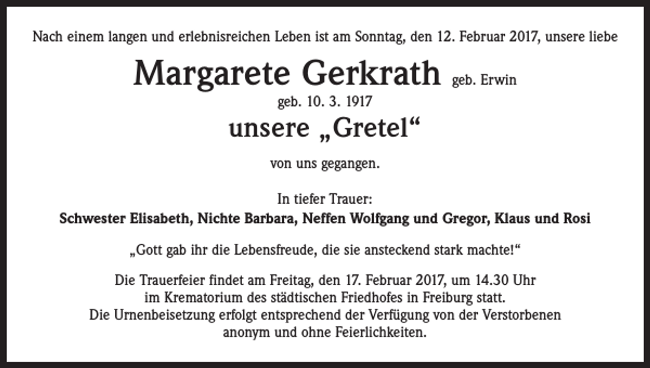 <p>Nach einem langen und erlebnisreichen Leben ist am Sonntag, den 12. Februar 2017, unsere liebe</p><p>Margarete Gerkrath geb. Erwin<br />geb. 10. 3. 1917</p><p>unsere „Gretel“<br />von uns gegangen.<br />In tiefer Trauer:<br />Schwester Elisabeth, Nichte Barbara, Neffen Wolfgang und Gregor, Klaus und Rosi<br />„Gott gab ihr die Lebensfreude, die sie ansteckend stark machte!“<br />Die Trauerfeier findet am Freitag, den 17. Februar 2017, um 14.30 Uhr<br />im Krematorium des städtischen Friedhofes in Freiburg statt.<br />Die Urnenbeisetzung erfolgt entsprechend der Verfügung von der Verstorbenen<br />anonym und ohne Feierlichkeiten.</p>