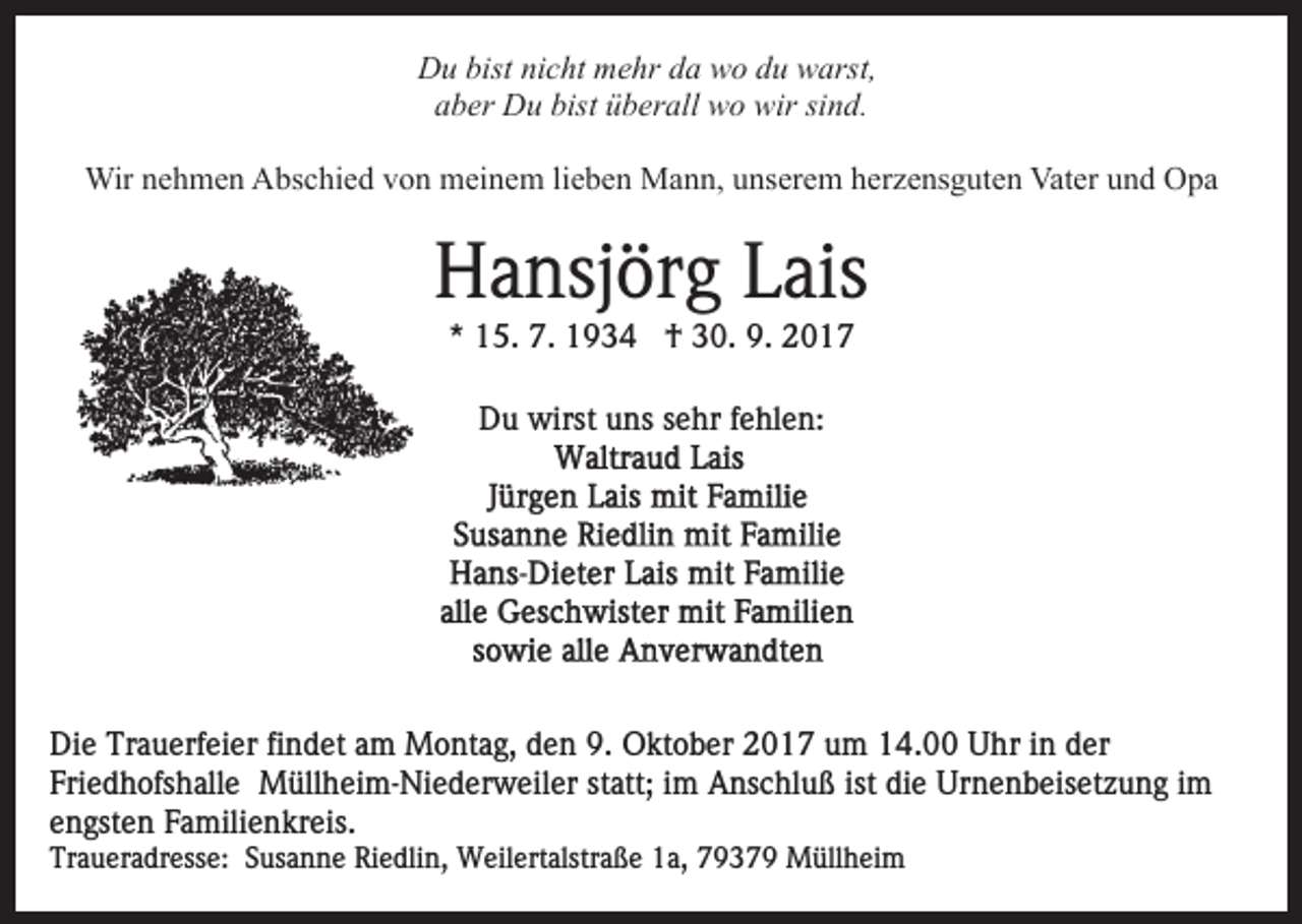 <p>bistninicht<br />DDu<br />u bist<br />c ht mmehr<br />e hr dda<br />a wwo<br />o du<br />d u warst,<br />w arst,<br />aber<br />bist üüberall<br />a b er Du<br />D u bist<br />b er all wo<br />w o wir<br />w ir sind.<br />si n d.<br />Wir<br />h m e n AAbschied<br />bs c hi e d v von<br />o n meinem<br />m ei n e m lilieben<br />e b e n Mann,<br />M a n n, uunserem<br />ns er e m hherzensguten<br />er z e ns g ut e n Vater<br />Vat e r und<br />u n d Opa<br />O pa<br />Wirn enehmen</p><p>H a nsj ör g LLais<br />ais<br />Hansjörg<br />** 15.<br />1 5. 7.<br />7. †<br />† 30.<br />3 0. 9.<br />9. 22<br />DDu<br />u wirst<br />wirst uuns<br />ns ssehr<br />e hr f fehlen:<br />e hl e n :</p><p>Di e Tr<br />Die<br />Trauerfeier<br />a u erf ei er fifindet<br />n d et aam<br />m Montag,<br />M o nt a g, den<br />d e n 9.<br />9. Oktober<br />O kt o b er 2017<br />2 0 1 7 um<br />u m 14.00<br />1 4. Uhr<br />U hr iinn der<br />d er<br />Fri<br />e d h ofs h all e Müllheim-Niederweiler<br />M üll h ei m - Ni e d er w eil er statt;<br />st att; im<br />i m Anschluß<br />Ans c hl u ß ist<br />e Urnenbeisetzung<br />Ur n e n b e is et z u n g iimm<br />Friedhofshalle<br />ist di<br />die<br />engsten<br />e n gst e n Familienkreis.<br />F a mili e n kr eis.<br />Traueradresse:<br />Tr<br />a u er a dr ess e: SSusanne<br />us a n n e Riedlin,<br />Ri e dli n, Weilertalstraße<br />W eil ert alstr a ß e 1a,<br />1 a, 79379<br />7 9 3 7 9 Müllheim<br />M üll h ei m</p>