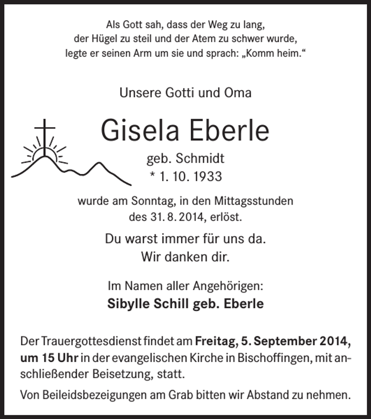 <p>Als Gott sah, dass der Weg zu lang,<br />der Hügel zu steil und der Atem zu schwer wurde,<br />legte er seinen Arm um sie und sprach: „Komm heim.“</p><p>Unsere Gotti und Oma</p><p>Gisela Eberle<br />geb. Schmidt<br />* 1. 10. 1933<br />wurde am Sonntag, in den Mittagsstunden<br />des 31. 8. 2014, erlöst.</p><p>Du warst immer für uns da.<br />Wir danken dir.<br />Im Namen aller Angehörigen:</p><p>Sibylle Schill geb. Eberle<br />Der Trauergottesdienst findet am Freitag, 5. September 2014,<br />um 15 Uhr in der evangelischen Kirche in Bischoffingen, mit anschließender Beisetzung, statt.<br />Von Beileidsbezeigungen am Grab bitten wir Abstand zu nehmen.</p>
