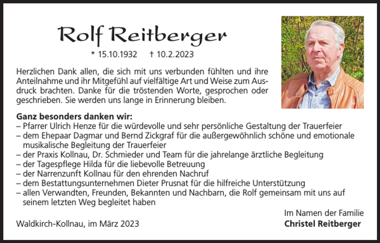 <p>Rolf Reitberger<br />* 15.10.1932</p><p>† 10.2.2023</p><p>Herzlichen Dank allen, die sich mit uns verbunden fühlten und ihre<br />Anteilnahme und ihr Mitgefühl auf vielfältige Art und Weise zum Ausdruck brachten. Danke für die tröstenden Worte, gesprochen oder<br />geschrieben. Sie werden uns lange in Erinnerung bleiben.<br />Ganz besonders danken wir:<br />– Pfarrer Ulrich Henze für die würdevolle und sehr persönliche Gestaltung der Trauerfeier<br />– dem Ehepaar Dagmar und Bernd Zickgraf für die außergewöhnlich schöne und emotionale<br />musikalische Begleitung der Trauerfeier<br />– der Praxis Kollnau, Dr. Schmieder und Team für die jahrelange ärztliche Begleitung<br />– der Tagespflege Hilda für die liebevolle Betreuung<br />– der Narrenzunft Kollnau für den ehrenden Nachruf<br />– dem Bestattungsunternehmen Dieter Prusnat für die hilfreiche Unterstützung<br />– allen Verwandten, Freunden, Bekannten und Nachbarn, die Rolf gemeinsam mit uns auf<br />seinem letzten Weg begleitet haben<br />Im Namen der Familie<br />Waldkirch-Kollnau, im März 2023<br />Christel Reitberger</p>