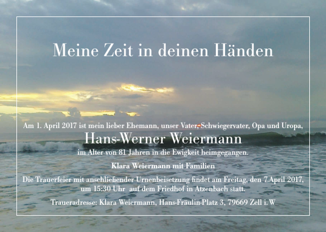 <p>Meine Zeit in deinen Händen</p><p>Am 1. April 2017 ist mein lieber Ehemann, unser Vater, Schwiegervater, Opa und Uropa,</p><p>Hans-Werner Weiermann</p><p>im Alter von 81 Jahren in die Ewigkeit heimgegangen.<br />Klara Weiermann mit Familien<br />Die Trauerfeier mit anschließender Urnenbeisetzung findet am Freitag, den 7.April 2017,<br />um 15:30 Uhr auf dem Friedhof in Atzenbach statt.<br />Traueradresse: Klara Weiermann, Hans-Fräulin-Platz 3, 79669 Zell i. W</p>