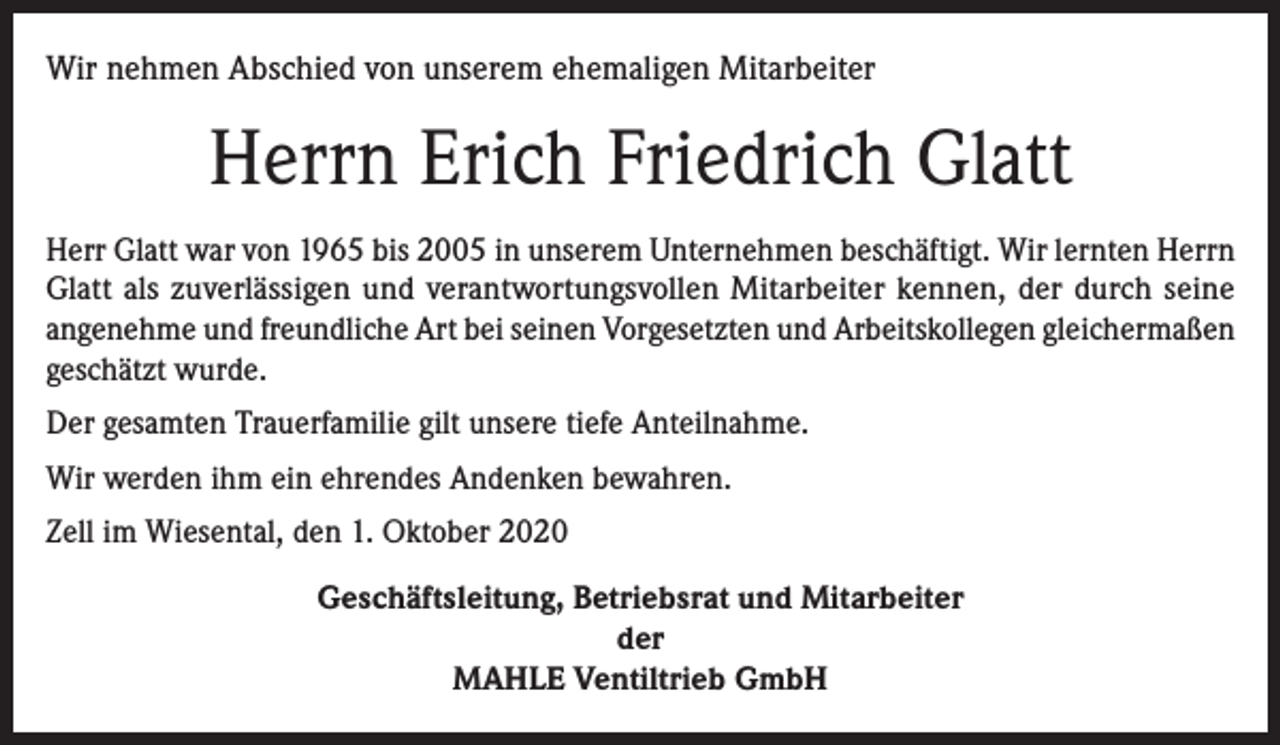 <p>Wir nehmen Abschied von unserem ehemaligen Mitarbeiter</p><p>Herrn Erich Friedrich Glatt<br />Herr Glatt war von 1965 bis 2005 in unserem Unternehmen beschäftigt. Wir lernten Herrn<br />Glatt als zuverlässigen und verantwortungsvollen Mitarbeiter kennen, der durch seine<br />angenehme und freundliche Art bei seinen Vorgesetzten und Arbeitskollegen gleichermaßen<br />geschätzt wurde.<br />Der gesamten Trauerfamilie gilt unsere tiefe Anteilnahme.<br />Wir werden ihm ein ehrendes Andenken bewahren.<br />Zell im Wiesental, den 1. Oktober 2020<br />Geschäftsleitung, Betriebsrat und Mitarbeiter<br />der<br />MAHLE Ventiltrieb GmbH</p>