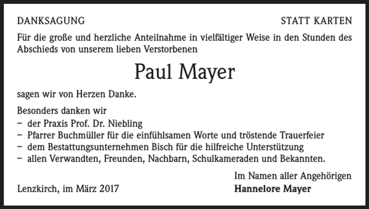 <p>DANKSAGUNG</p><p>STATT KARTEN</p><p>Für die große und herzliche Anteilnahme in vielfältiger Weise in den Stunden des<br />Abschieds von unserem lieben Verstorbenen</p><p>Paul Mayer<br />sagen wir von Herzen Danke.<br />Besonders danken wir<br />– der Praxis Prof. Dr. Niebling<br />– Pfarrer Buchmüller für die einfühlsamen Worte und tröstende Trauerfeier<br />– dem Bestattungsunternehmen Bisch für die hilfreiche Unterstützung<br />– allen Verwandten, Freunden, Nachbarn, Schulkameraden und Bekannten.</p><p>Lenzkirch, im März 2017</p><p>Im Namen aller Angehörigen<br />Hannelore Mayer</p>