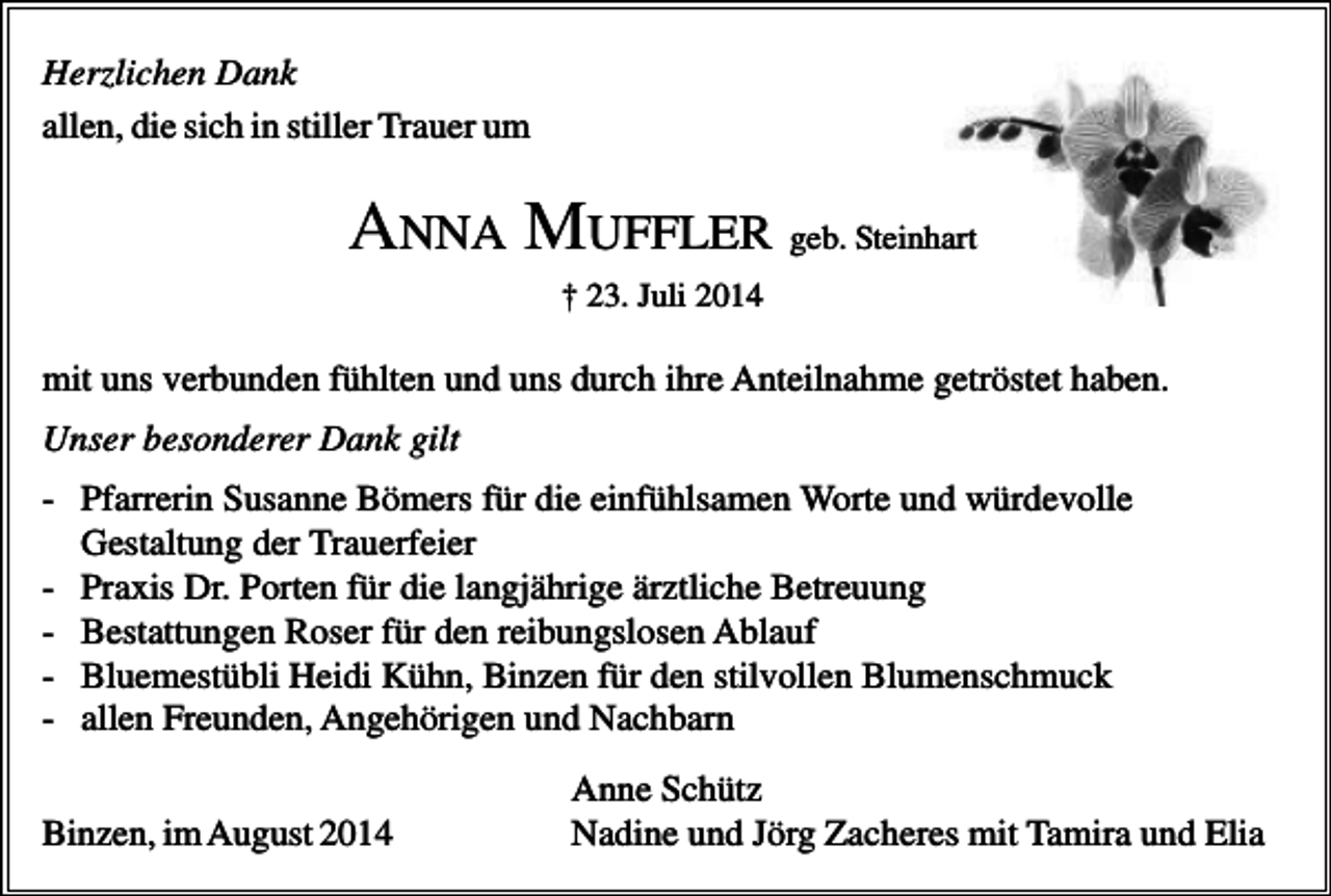 <p>Herzlichen Dank<br />allen, die sich in stiller Trauer um</p><p>ANNA MUFFLER geb. Steinhart<br />† 23. Juli 2014</p><p>mit uns verbunden fühlten und uns durch ihre Anteilnahme getröstet haben.<br />Unser besonderer Dank gilt<br />- Pfarrerin Susanne Bömers für die einfühlsamen Worte und würdevolle<br />Gestaltung der Trauerfeier<br />- Praxis Dr. Porten für die langjährige ärztliche Betreuung<br />- Bestattungen Roser für den reibungslosen Ablauf<br />- Bluemestübli Heidi Kühn, Binzen für den stilvollen Blumenschmuck<br />- allen Freunden, Angehörigen und Nachbarn<br />Binzen, im August 2014</p><p>Anne Schütz<br />Nadine und Jörg Zacheres mit Tamira und Elia</p>