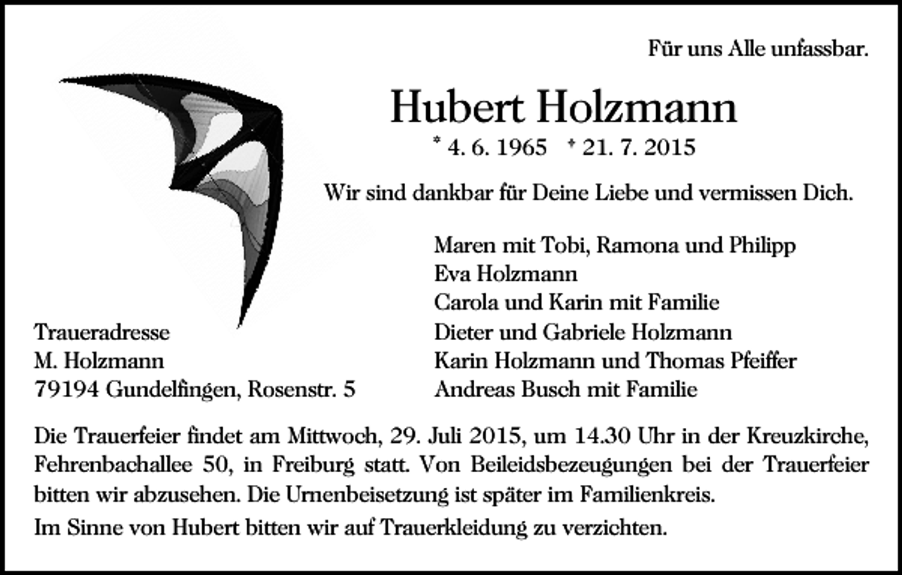 <p>Für uns Alle unfassbar.</p><p>Hubert Holzmann<br />* 4. 6. 1965 † 21. 7. 2015<br />Wir sind dankbar für Deine Liebe und vermissen Dich.<br />Bild einfügen</p><p>Traueradresse<br />M. Holzmann<br />79194 Gundelfingen, Rosenstr. 5</p><p>Maren mit Tobi, Ramona und Philipp<br />Eva Holzmann<br />Carola und Karin mit Familie<br />Dieter und Gabriele Holzmann<br />Karin Holzmann und Thomas Pfeiffer<br />Andreas Busch mit Familie</p><p>Die Trauerfeier findet am Mittwoch, 29. Juli 2015, um 14.30 Uhr in der Kreuzkirche,<br />Fehrenbachallee 50, in Freiburg statt. Von Beileidsbezeugungen bei der Trauerfeier<br />bitten wir abzusehen. Die Urnenbeisetzung ist später im Familienkreis.<br />Im Sinne von Hubert bitten wir auf Trauerkleidung zu verzichten.</p>