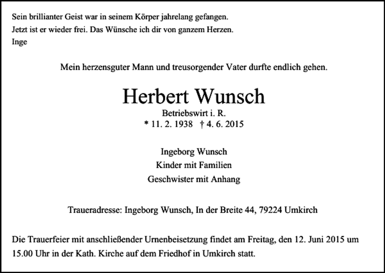 <p>Sein brillianter Geist war in seinem Körper jahrelang gefangen.<br />Jetzt ist er wieder frei. Das Wünsche ich dir von ganzem Herzen.<br />Inge</p><p>Mein herzensguter Mann und treusorgender Vater durfte endlich gehen.</p><p>Herbert<br />Wunsch<br />Betriebswirt i. R.<br />* 11. 2. 1938 † 4. 6. 2015<br />Ingeborg Wunsch<br />Kinder mit Familien<br />Geschwister mit Anhang<br />Traueradresse: Ingeborg Wunsch, In der Breite 44, 79224 Umkirch<br />Die Trauerfeier mit anschließender Urnenbeisetzung findet am Freitag, den 12. Juni 2015 um<br />15.00 Uhr in der Kath. Kirche auf dem Friedhof in Umkirch statt.</p>
