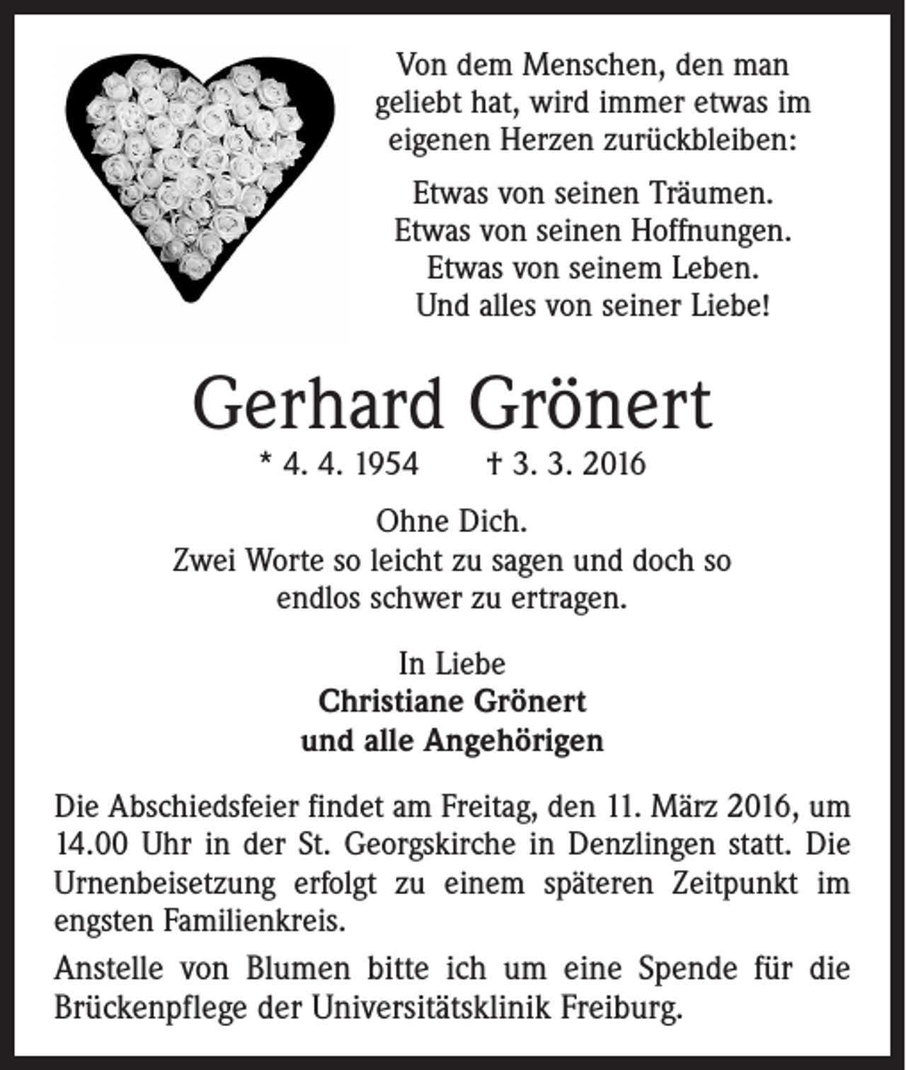 <p>Von dem Menschen, den man<br />geliebt hat, wird immer etwas im<br />eigenen Herzen zurückbleiben:<br />Etwas von seinen Träumen.<br />Etwas von seinen Hoffnungen.<br />Etwas von seinem Leben.<br />Und alles von seiner Liebe!</p><p>Gerhard Grönert<br />* 4. 4. 1954 † 3. 3. 2016</p><p>Ohne Dich.<br />Zwei Worte so leicht zu sagen und doch so<br />endlos schwer zu ertragen.<br />In Liebe<br />Christiane Grönert<br />und alle Angehörigen<br />Die Abschiedsfeier findet am Freitag, den 11. März 2016, um<br />14.00 Uhr in der St. Georgskirche in Denzlingen statt. Die<br />Urnenbeisetzung erfolgt zu einem späteren Zeitpunkt im<br />engsten Familienkreis.</p><p>Anstelle von Blumen bitte ich um eine Spende für die<br />Brückenpflege der Universitätsklinik Freiburg.</p>