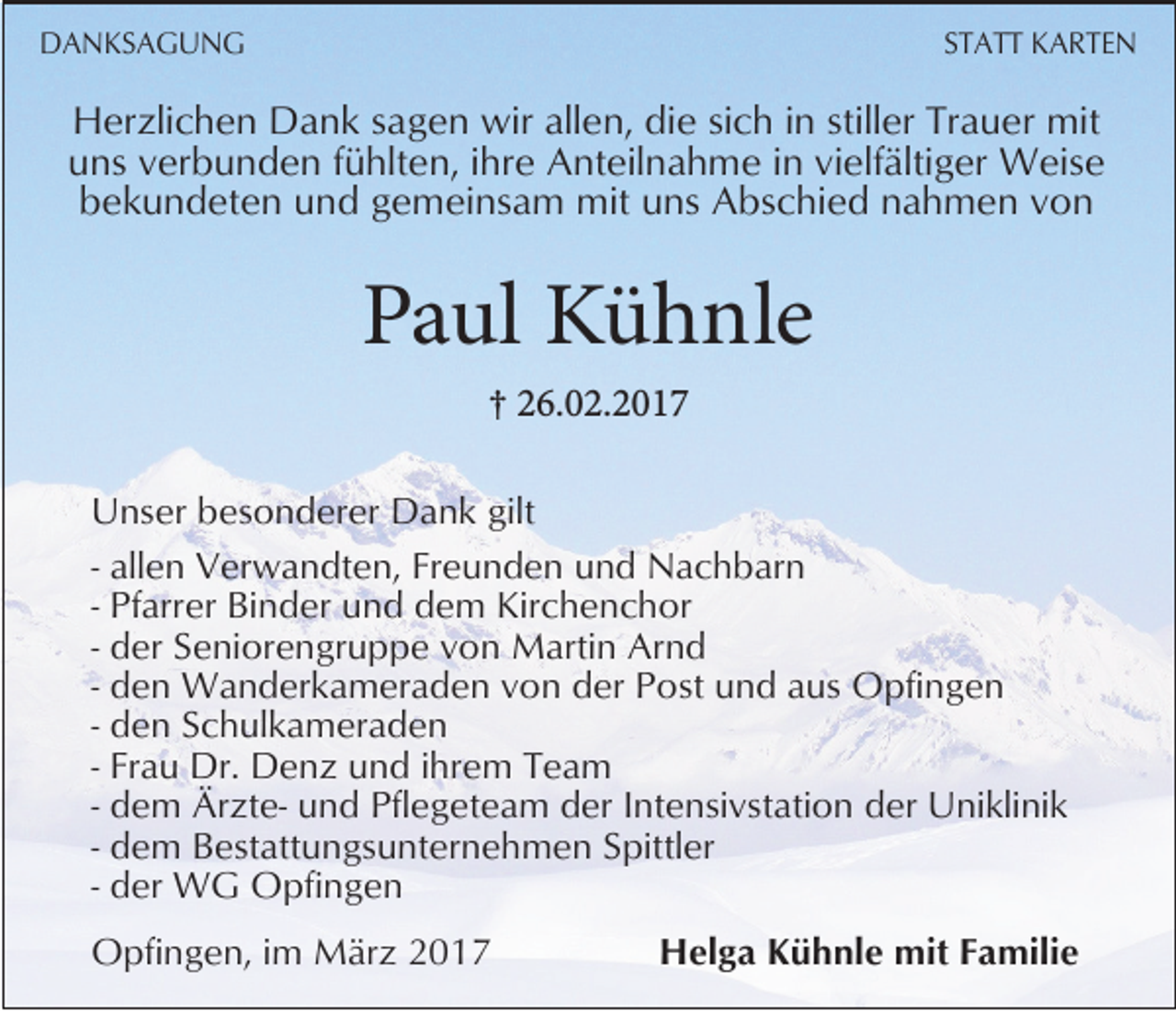 <p>DANKSAGUNG</p><p>STATT KARTEN</p><p>Herzlichen Dank sagen wir allen, die sich in stiller Trauer mit<br />uns verbunden fühlten, ihre Anteilnahme in vielfältiger Weise<br />bekundeten und gemeinsam mit uns Abschied nahmen von</p><p>Paul Kühnle<br />† 26.02.2017</p><p>Unser besonderer Dank gilt<br />- allen Verwandten, Freunden und Nachbarn<br />- Pfarrer Binder und dem Kirchenchor<br />- der Seniorengruppe von Martin Arnd<br />- den Wanderkameraden von der Post und aus Opfingen<br />- den Schulkameraden<br />- Frau Dr. Denz und ihrem Team<br />- dem Ärzte- und Pflegeteam der Intensivstation der Uniklinik<br />- dem Bestattungsunternehmen Spittler<br />- der WG Opfingen<br />Opfingen, im März 2017</p><p>Helga Kühnle mit Familie</p>