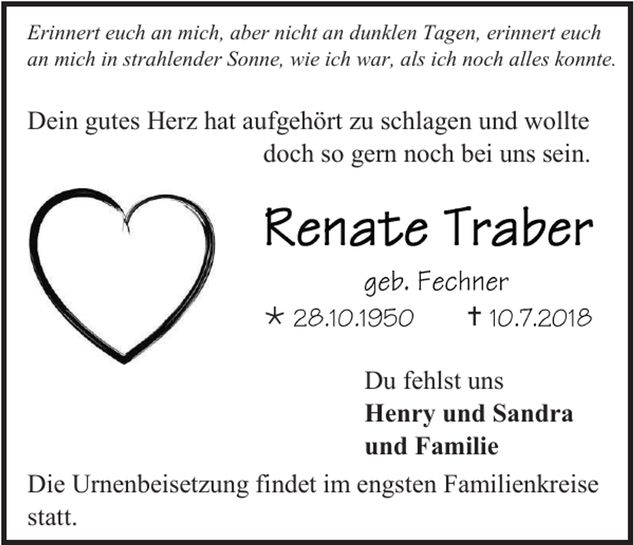 <p>Erinnert euch an mich, aber nicht an dunklen Tagen, erinnert euch<br />an mich in strahlender Sonne, wie ich war, als ich noch alles konnte.</p><p>Dein gutes Herz hat aufgehört zu schlagen und wollte<br />doch so gern noch bei uns sein.</p><p></p><p></p><p>Du fehlst uns<br />Henry und Sandra<br />und Familie<br />Die Urnenbeisetzung findet im engsten Familienkreise<br />statt.</p>