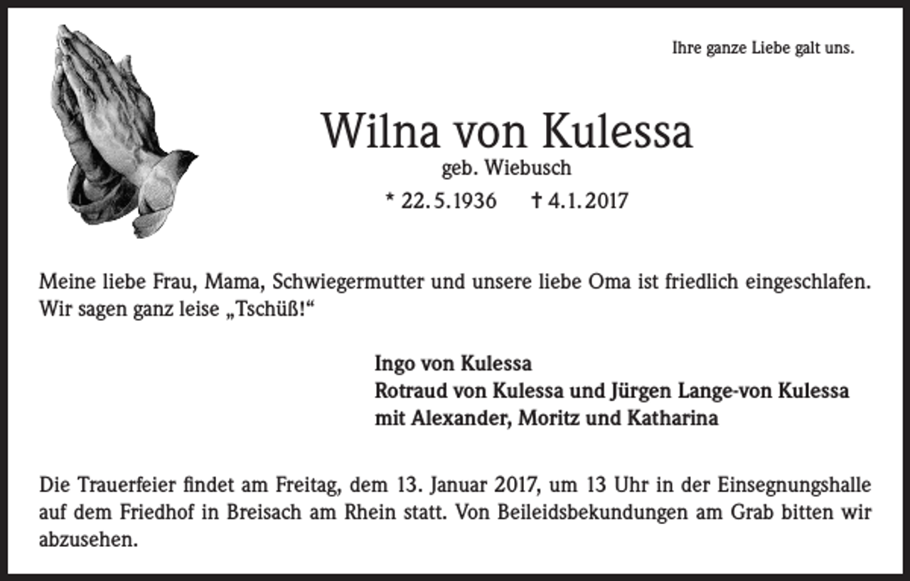 <p>Ihre ganze Liebe galt uns.</p><p>Wilna von Kulessa<br />geb. Wiebusch<br />* 22. 5.1936 = 4.1. 2017</p><p>Meine liebe Frau, Mama, Schwiegermutter und unsere liebe Oma ist friedlich eingeschlafen.<br />Wir sagen ganz leise „Tschüß!“<br />Ingo von Kulessa<br />Rotraud von Kulessa und Jürgen Lange-von Kulessa<br />mit Alexander, Moritz und Katharina<br />Die Trauerfeier findet am Freitag, dem 13. Januar 2017, um 13 Uhr in der Einsegnungshalle<br />auf dem Friedhof in Breisach am Rhein statt. Von Beileidsbekundungen am Grab bitten wir<br />abzusehen.</p>