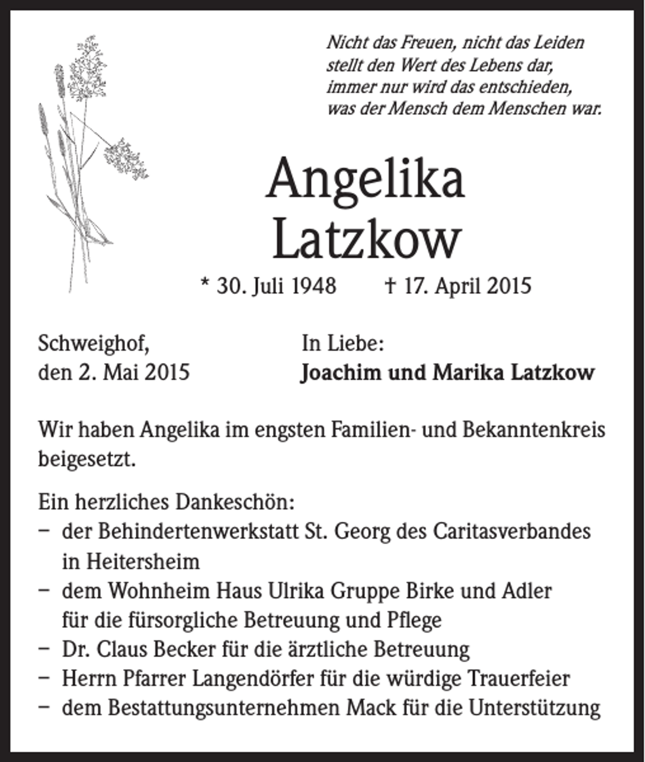 <p>Nicht das Freuen, nicht das Leiden<br />stellt den Wert des Lebens dar,<br />immer nur wird das entschieden,<br />was der Mensch dem Menschen war.</p><p>Angelika<br />Latzkow</p><p>* 30. Juli 1948 † 17. April 2015</p><p>Schweighof,</p><p>den 2. Mai 2015</p><p>In Liebe:<br />Joachim und Marika Latzkow</p><p>Wir haben Angelika im engsten Familien- und Bekanntenkreis<br />beigesetzt.<br />Ein herzliches Dankeschön:<br />– der Behindertenwerkstatt St. Georg des Caritasverbandes<br />in Heitersheim<br />– dem Wohnheim Haus Ulrika Gruppe Birke und Adler<br />für die fürsorgliche Betreuung und Pflege<br />– Dr. Claus Becker für die ärztliche Betreuung<br />– Herrn Pfarrer Langendörfer für die würdige Trauerfeier<br />– dem Bestattungsunternehmen Mack für die Unterstützung</p>