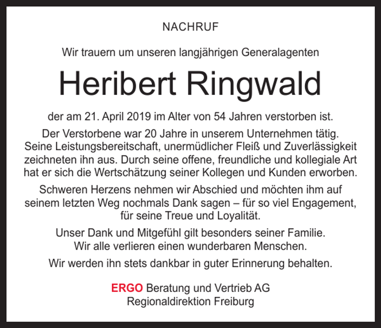 <p>NACHRUF<br />Wir trauern um unseren langjährigen Generalagenten</p><p>Heribert Ringwald<br />der am 21. April 2019 im Alter von 54 Jahren verstorben ist.<br />Der Verstorbene war 20 Jahre in unserem Unternehmen tätig.<br />Seine Leistungsbereitschaft, unermüdlicher Fleiß und Zuverlässigkeit<br />zeichneten ihn aus. Durch seine offene, freundliche und kollegiale Art<br />hat er sich die Wertschätzung seiner Kollegen und Kunden erworben.<br />Schweren Herzens nehmen wir Abschied und möchten ihm auf<br />seinem letzten Weg nochmals Dank sagen – für so viel Engagement,<br />für seine Treue und Loyalität.<br />Unser Dank und Mitgefühl gilt besonders seiner Familie.<br />Wir alle verlieren einen wunderbaren Menschen.<br />Wir werden ihn stets dankbar in guter Erinnerung behalten.<br />ERGO Beratung und Vertrieb AG<br />Regionaldirektion Freiburg</p>