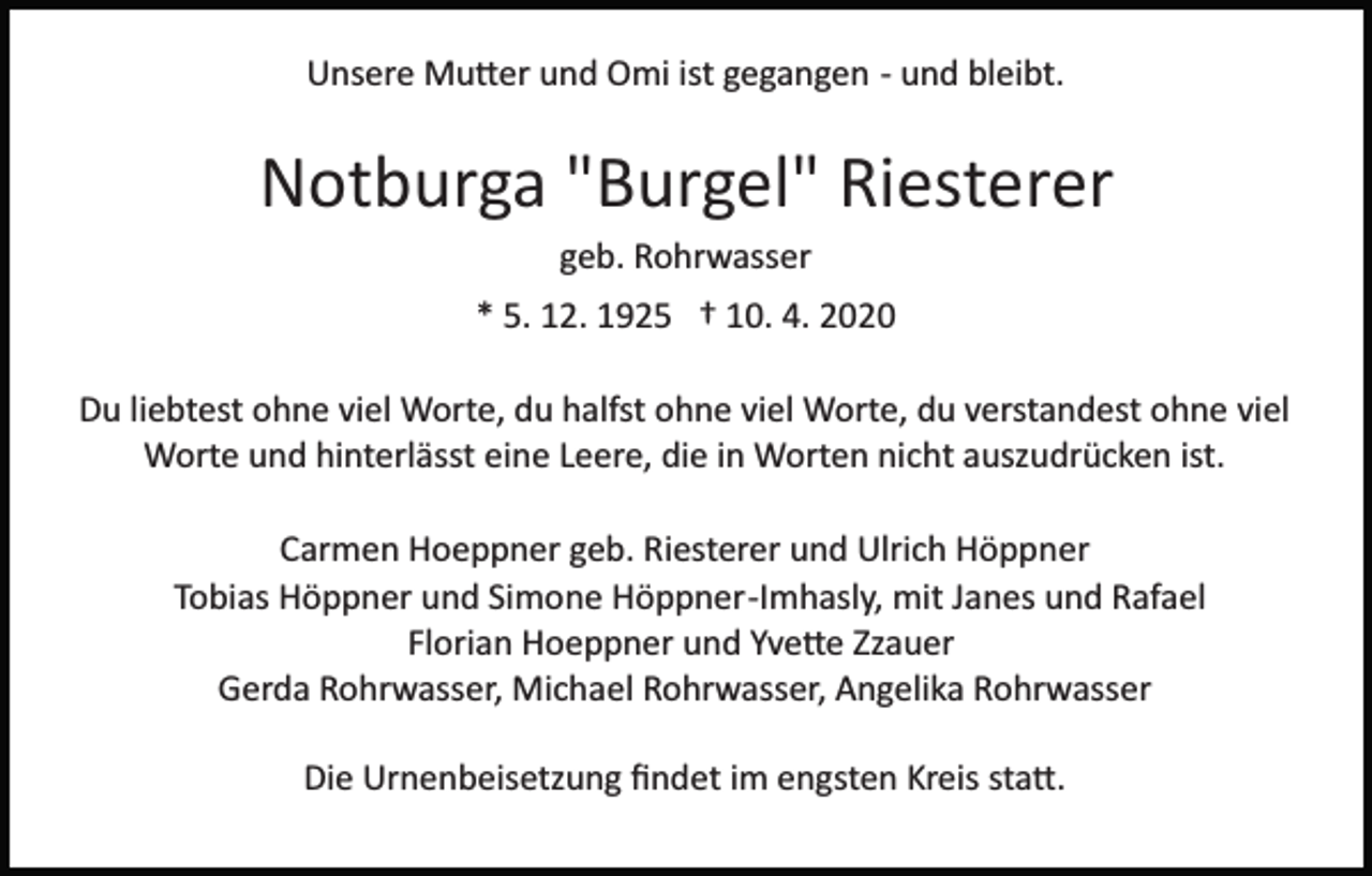 <p>Unsere Mu�er und Omi ist gegangen ­ und bleibt.</p><p>Notburga "Burgel" Riesterer<br />geb. Rohrwasser<br />* 5. 12. 1925 † 10. 4. 2020<br />Du liebtest ohne viel Worte, du halfst ohne viel Worte, du verstandest ohne viel<br />Worte und hinterlässt eine Leere, die in Worten nicht auszudrücken ist.<br />Carmen Hoeppner geb. Riesterer und Ulrich Höppner<br />Tobias Höppner und Simone Höppner­Imhasly, mit Janes und Rafael<br />Florian Hoeppner und Yve�e Zzauer<br />Gerda Rohrwasser, Michael Rohrwasser, Angelika Rohrwasser<br />Die Urnenbeisetzung ﬁndet im engsten Kreis sta�.</p>