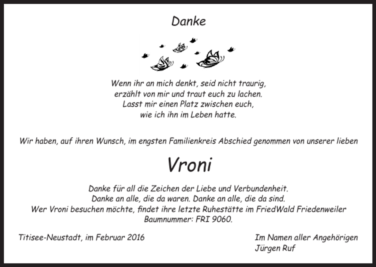 <p>Danke</p><p>Wenn ihr an mich denkt, seid nicht traurig,<br />erzählt von mir und traut euch zu lachen.<br />Lasst mir einen Platz zwischen euch,<br />wie ich ihn im Leben hatte.<br />Wir haben, auf ihren Wunsch, im engsten Familienkreis Abschied genommen von unserer lieben</p><p>Vroni<br />Danke für all die Zeichen der Liebe und Verbundenheit.<br />Danke an alle, die da waren. Danke an alle, die da sind.<br />Wer Vroni besuchen möchte, findet ihre letzte Ruhestätte im FriedWald Friedenweiler<br />Baumnummer: FRI 9060.<br />Titisee-Neustadt, im Februar 2016</p><p>Im Namen aller Angehörigen<br />Jürgen Ruf</p>