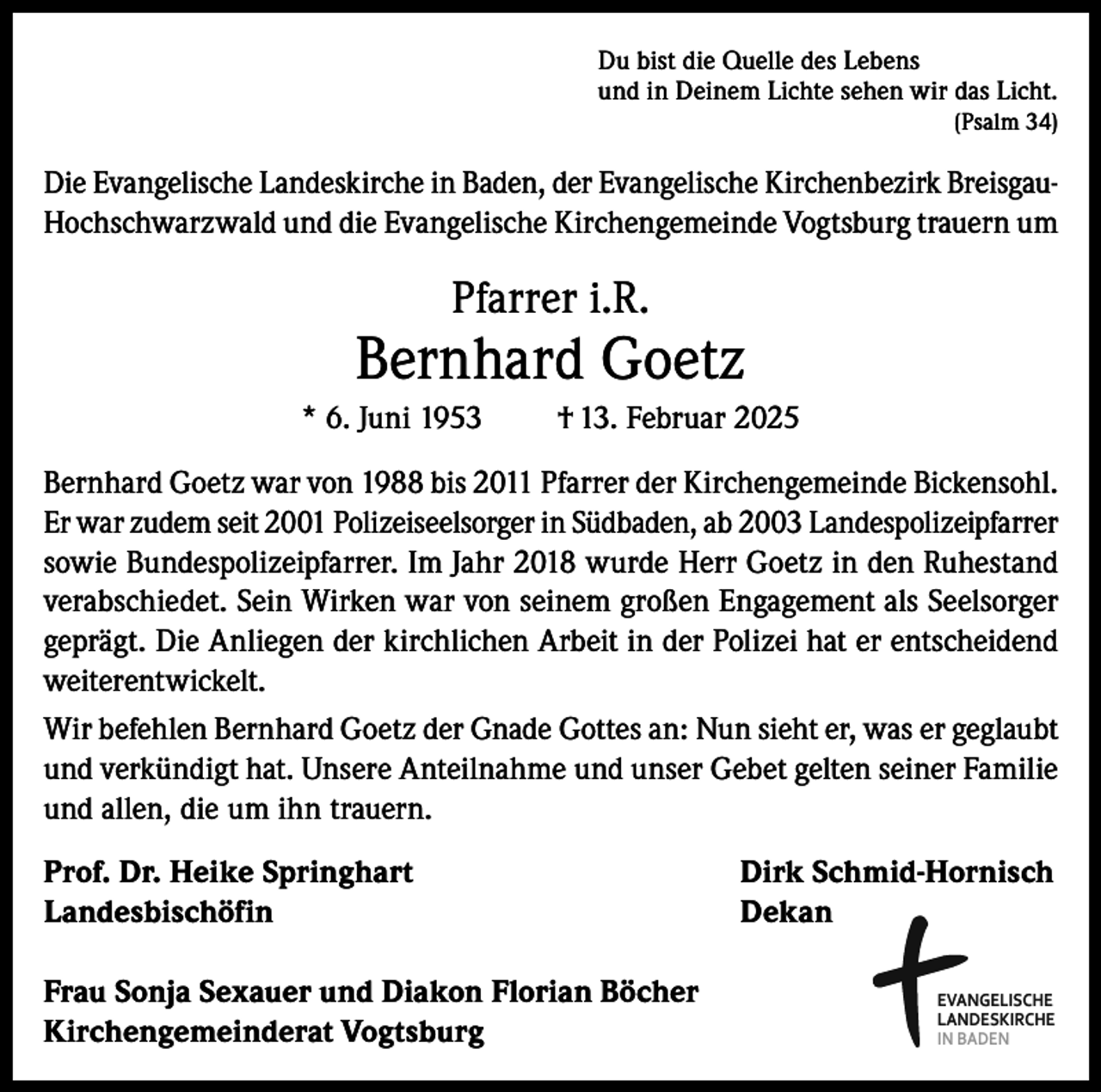 <p>Du bist die Quelle des Lebens<br />und in Deinem Lichte sehen wir das Licht.</p><p>(Psalm 34)</p><p>Die Evangelische Landeskirche in Baden, der Evangelische Kirchenbezirk BreisgauHochschwarzwald und die Evangelische Kirchengemeinde Vogtsburg trauern um</p><p>Pfarrer i.R.</p><p>Bernhard Goetz<br />* 6. Juni 1953</p><p>† 13. Februar 2025</p><p>Bernhard Goetz war von 1988 bis 2011 Pfarrer der Kirchengemeinde Bickensohl.<br />Er war zudem seit 2001 Polizeiseelsorger in Südbaden, ab 2003 Landespolizeipfarrer<br />sowie Bundespolizeipfarrer. Im Jahr 2018 wurde Herr Goetz in den Ruhestand<br />verabschiedet. Sein Wirken war von seinem großen Engagement als Seelsorger<br />geprägt. Die Anliegen der kirchlichen Arbeit in der Polizei hat er entscheidend<br />weiterentwickelt.<br />Wir befehlen Bernhard Goetz der Gnade Gottes an: Nun sieht er, was er geglaubt<br />und verkündigt hat. Unsere Anteilnahme und unser Gebet gelten seiner Familie<br />und allen, die um ihn trauern.<br />Prof. Dr. Heike Springhart<br />Dirk Schmid-Hornisch<br />Landesbischöfin Dekan<br />Frau Sonja Sexauer und Diakon Florian Böcher<br />Kirchengemeinderat Vogtsburg</p><p>EVANGELISCHE<br />LANDESKIRCHE<br />IN BADEN</p>