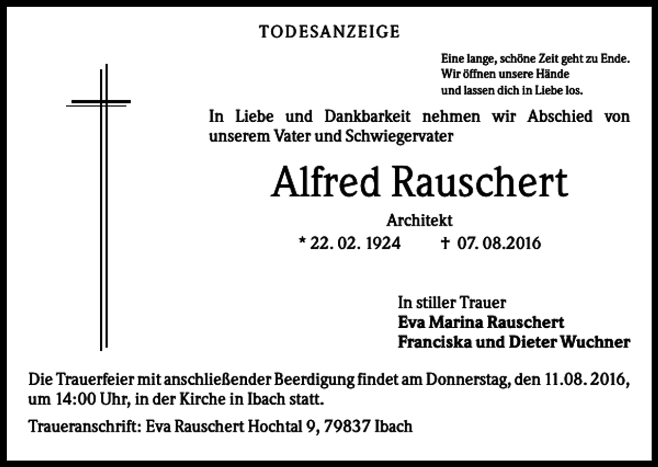 <p>TODESANZEIGE<br />Eine lange, schöne Zeit geht zu Ende.<br />Wir öffnen unsere Hände<br />und lassen dich in Liebe los.</p><p>In Liebe und Dankbarkeit nehmen wir Abschied von<br />unserem Vater und Schwiegervater</p><p>Alfred Rauschert<br />Architekt<br />* 22. 02. 1924<br />† 07. 08.2016<br />In stiller Trauer<br />Eva Marina Rauschert<br />Franciska und Dieter Wuchner<br />Die Trauerfeier mit anschließender Beerdigung findet am Donnerstag, den 11.08. 2016,<br />um 14:00 Uhr, in der Kirche in Ibach statt.<br />Traueranschrift: Eva Rauschert Hochtal 9, 79837 Ibach</p>
