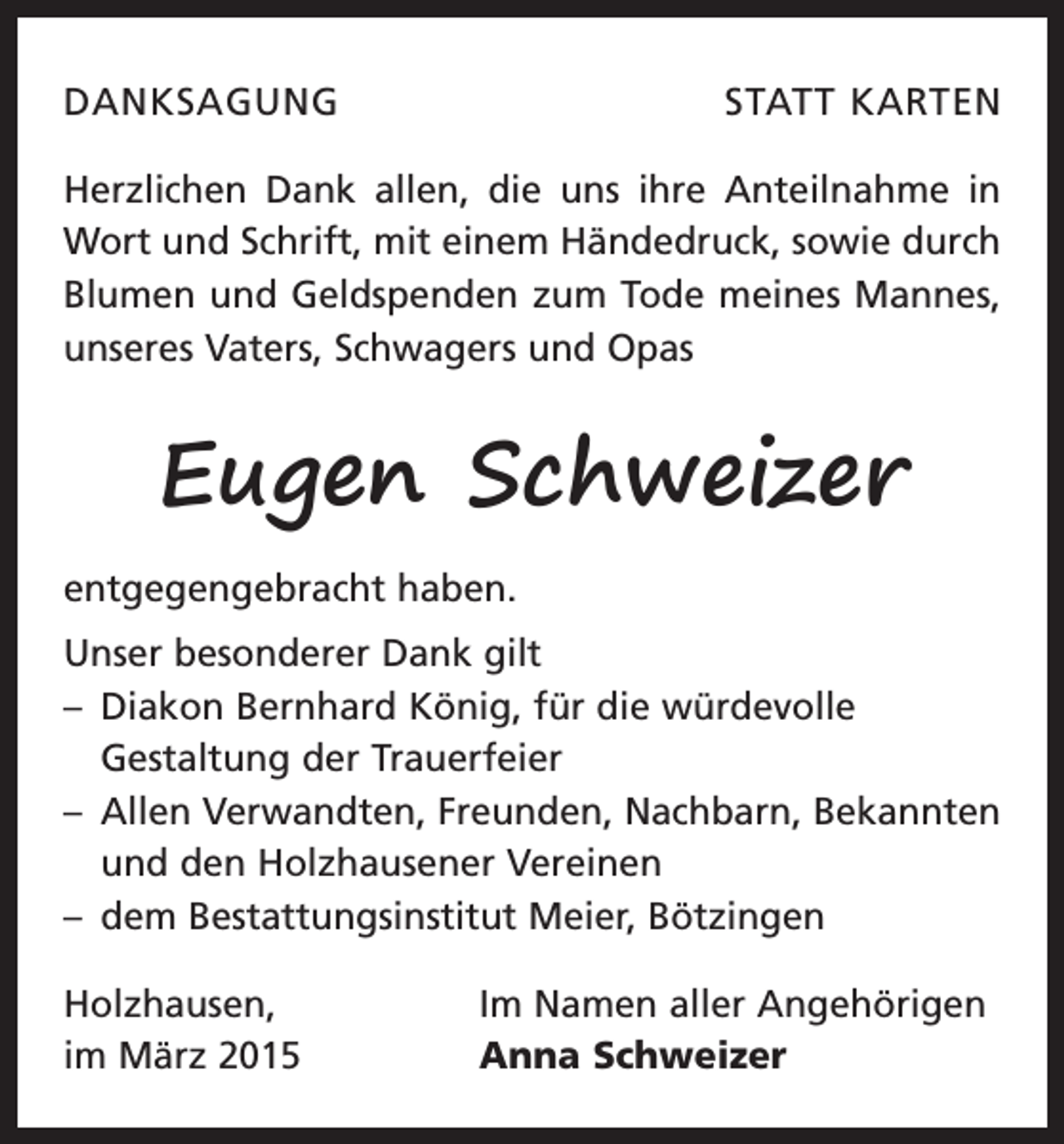 <p>DANKSAGUNG</p><p>STATT KARTEN</p><p>Herzlichen Dank allen, die uns ihre Anteilnahme in<br />Wort und Schrift, mit einem Händedruck, sowie durch<br />Blumen und Geldspenden zum Tode meines Mannes,<br />unseres Vaters, Schwagers und Opas</p><p>Eugen Schweizer<br />entgegengebracht haben.<br />Unser besonderer Dank gilt<br />– Diakon Bernhard König, für die würdevolle<br />­Gestaltung der Trauerfeier<br />– Allen Verwandten, Freunden, Nachbarn, B<br />­ ekannten<br />und den Holzhausener Vereinen<br />– dem Bestattungsinstitut Meier, Bötzingen<br />Holzhausen,<br />im März 2015</p><p>Im Namen aller Angehörigen<br />Anna Schweizer</p>