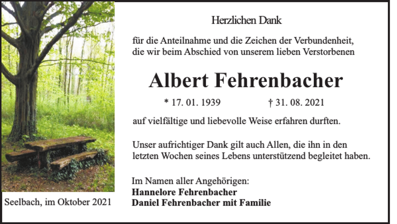 <p>Herzlichen Dank<br />für die Anteilnahme und die Zeichen der Verbundenheit,<br />die wir beim Abschied von unserem lieben Verstorbenen</p><p>Albert Fehrenbacher<br />* 17. 01. 1939</p><p>† 31. 08. 2021</p><p>auf vielfältige und liebevolle Weise erfahren durften.<br />Unser aufrichtiger Dank gilt auch Allen, die ihn in den<br />letzten Wochen seines Lebens unterstützend begleitet haben.</p><p>Seelbach, im Oktober 2021</p><p>Im Namen aller Angehörigen:<br />Hannelore Fehrenbacher<br />Daniel Fehrenbacher mit Familie</p>
