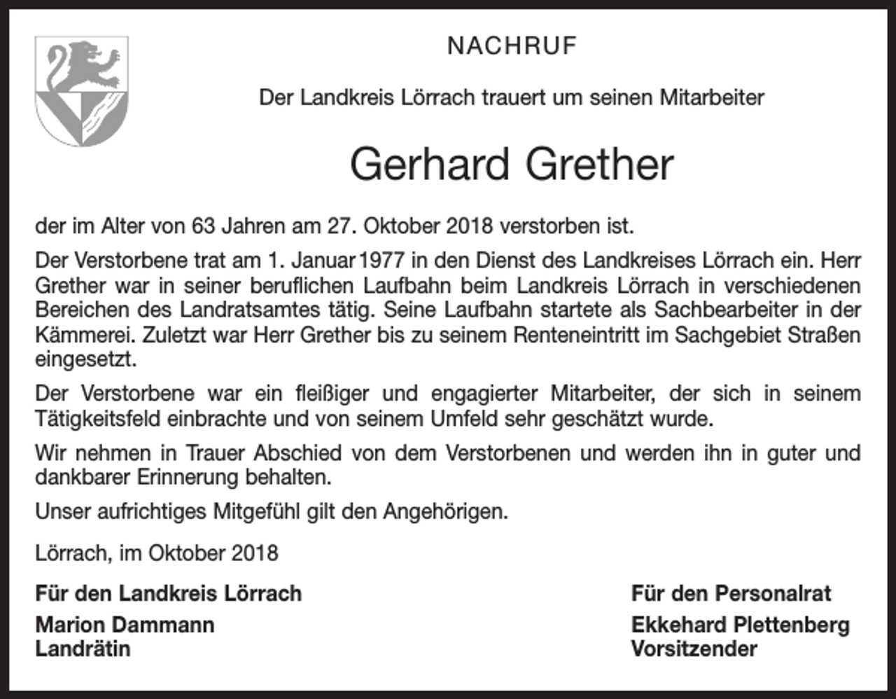 <p>NACHRUF<br />Der Landkreis Lörrach trauert um seinen Mitarbeiter</p><p>Gerhard Grether<br />der im Alter von 63 Jahren am 27. Oktober 2018 verstorben ist.<br />Der Verstorbene trat am 1. Januar 1977 in den Dienst des Landkreises Lörrach ein. Herr<br />Grether war in seiner beruflichen Laufbahn beim Landkreis Lörrach in verschiedenen<br />Bereichen des Landratsamtes tätig. Seine Laufbahn startete als Sachbearbeiter in der<br />Kämmerei. Zuletzt war Herr Grether bis zu seinem Renteneintritt im Sachgebiet Straßen<br />eingesetzt.<br />Der Verstorbene war ein fleißiger und engagierter Mitarbeiter, der sich in seinem<br />Tätigkeitsfeld einbrachte und von seinem Umfeld sehr geschätzt wurde.<br />Wir nehmen in Trauer Abschied von dem Verstorbenen und werden ihn in guter und<br />dankbarer Erinnerung behalten.<br />Unser aufrichtiges Mitgefühl gilt den Angehörigen.<br />Lörrach, im Oktober 2018<br />Für den Landkreis Lörrach<br />Für den Personalrat<br />Marion Dammann<br />Ekkehard Plettenberg<br />Landrätin Vorsitzender</p>