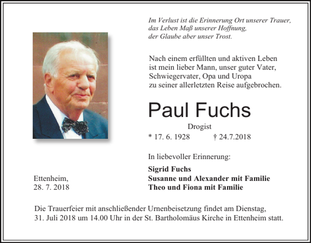 <p>Im Verlust ist die Erinnerung Ort unserer Trauer,<br />das Leben Maß unserer Hoffnung,<br />der Glaube aber unser Trost.</p><p>Nach einem erfüllten und aktiven Leben<br />ist mein lieber Mann, unser guter Vater,<br />Schwiegervater, Opa und Uropa<br />zu seiner allerletzten Reise aufgebrochen.</p><p>Paul Fuchs<br />Drogist<br />* 17. 6. 1928<br />† 24.7.2018<br />In liebevoller Erinnerung:<br />Ettenheim,<br />28. 7. 2018</p><p>Sigrid Fuchs<br />Susanne und Alexander mit Familie<br />Theo und Fiona mit Familie</p><p>Die Trauerfeier mit anschließender Urnenbeisetzung findet am Dienstag,<br />31. Juli 2018 um 14.00 Uhr in der St. Bartholomäus Kirche in Ettenheim statt.</p>