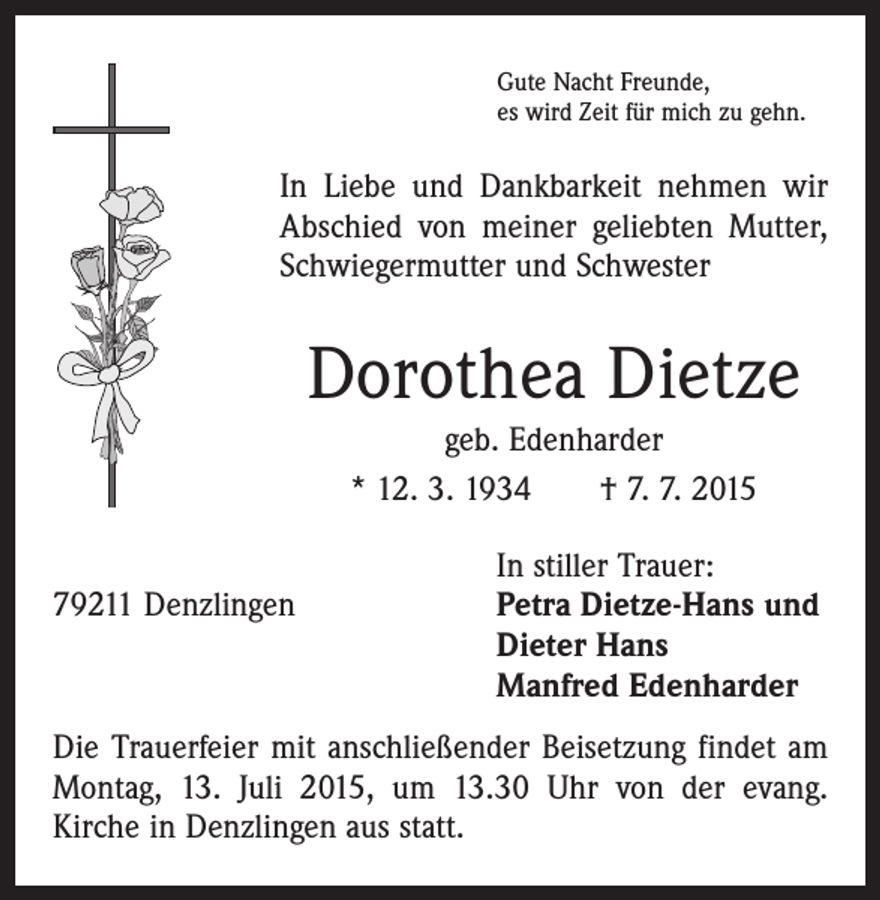 <p>Gute Nacht Freunde,<br />es wird Zeit für mich zu gehn.</p><p>In Liebe und Dankbarkeit nehmen wir<br />Abschied von meiner geliebten Mutter,<br />Schwiegermutter und Schwester</p><p>Dorothea Dietze<br />geb. Edenharder<br />* 12. 3. 1934 † 7. 7. 2015</p><p>In stiller Trauer:<br />79211 Denzlingen Petra Dietze-Hans und<br />Dieter Hans<br />Manfred Edenharder<br />Die Trauerfeier mit anschließender Beisetzung findet am<br />Montag, 13. Juli 2015, um 13.30 Uhr von der evang.<br />­Kirche in Denzlingen aus statt.</p>