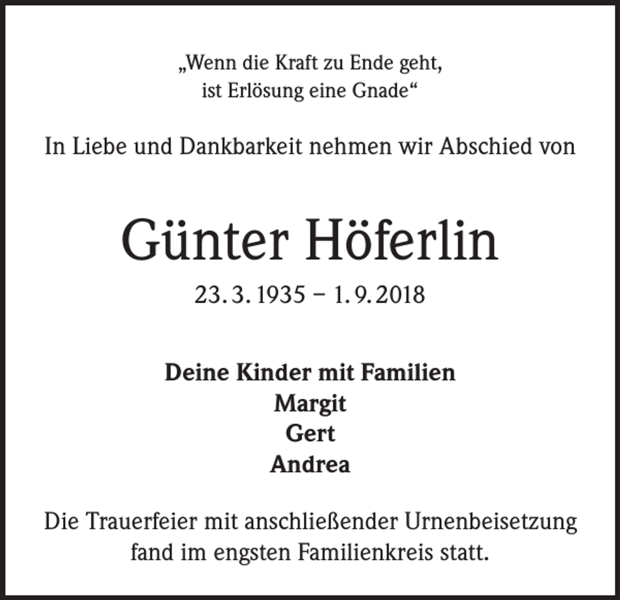 <p>„Wenn die Kraft zu Ende geht,<br />ist Erlösung eine Gnade“</p><p>In Liebe und Dankbarkeit nehmen wir Abschied von</p><p>Günter Höferlin<br />23. 3. 1935 – 1. 9. 2018<br />Deine Kinder mit Familien<br />Margit<br />Gert<br />Andrea<br />Die Trauerfeier mit anschließender Urnenbeisetzung<br />fand im engsten Familienkreis statt.</p>