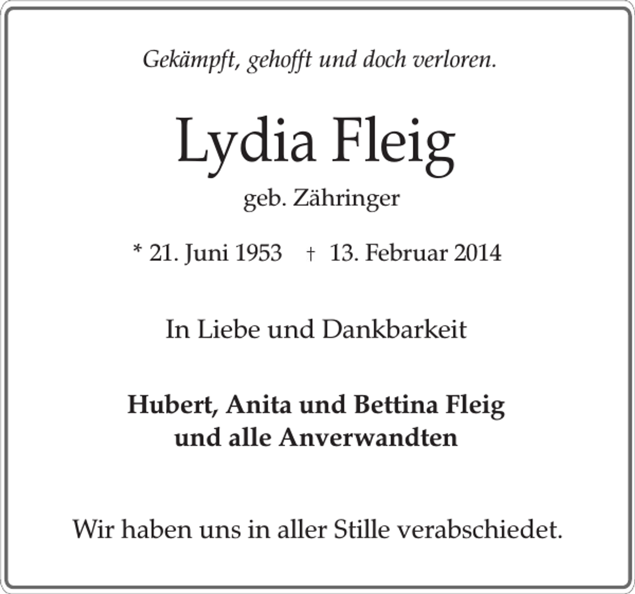 <p>Gekämpft, gehofft und doch verloren.</p><p>Lydia Fleig<br />geb. Zähringer</p><p>* 21. Juni 1953</p><p>13. Februar 2014</p><p>In Liebe und Dankbarkeit<br />Hubert, Anita und Bettina Fleig<br />und alle Anverwandten<br />Wir haben uns in aller Stille verabschiedet.</p>