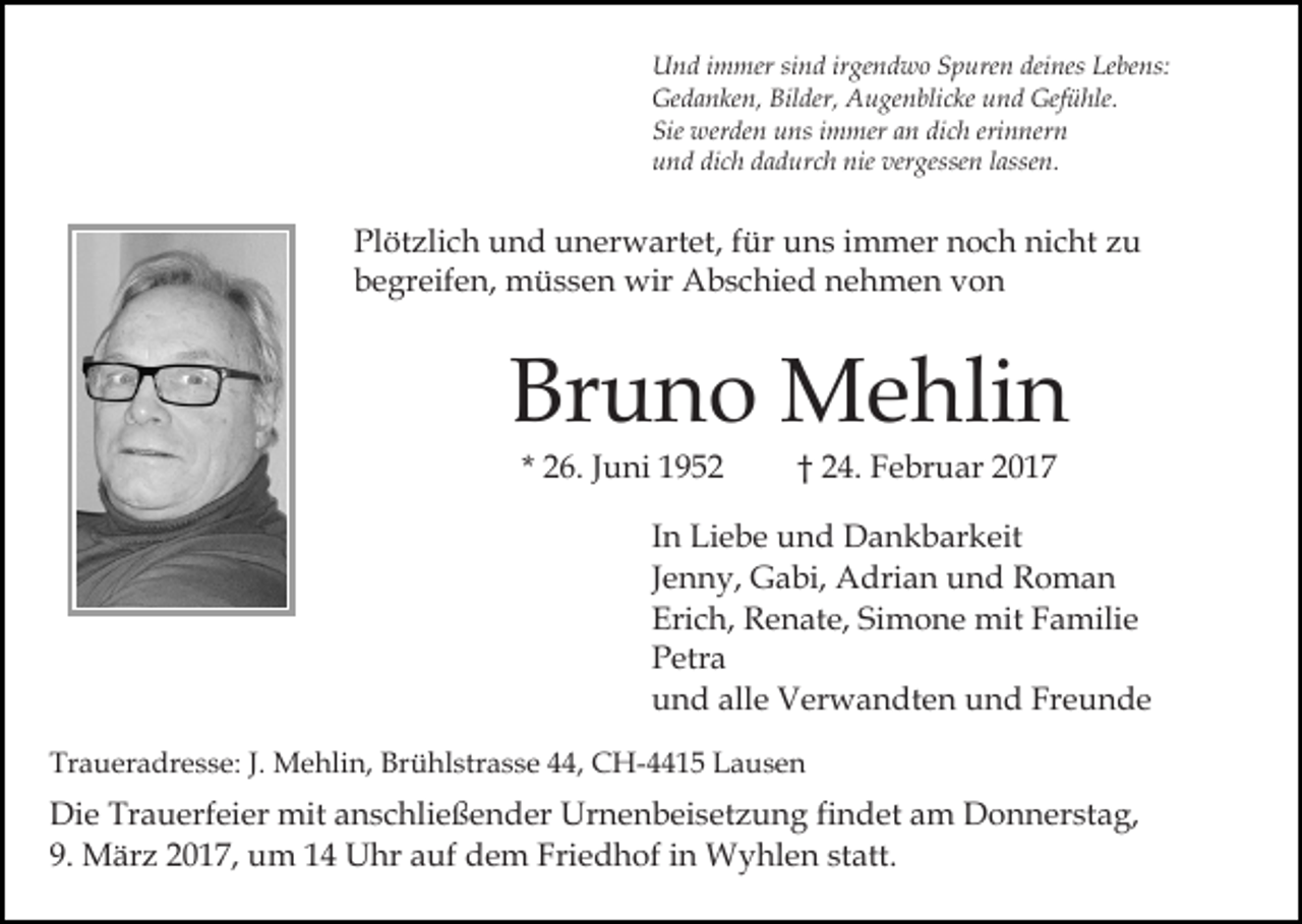 <p>Und immer sind irgendwo Spuren deines Lebens:<br />Gedanken, Bilder, Augenblicke und Gefühle.<br />Sie werden uns immer an dich erinnern<br />und dich dadurch nie vergessen lassen.</p><p>Plötzlich und unerwartet, für uns immer noch nicht zu<br />begreifen, müssen wir Abschied nehmen von</p><p>Bruno Mehlin<br />* 26. Juni 1952</p><p>† 24. Februar 2017</p><p>In Liebe und Dankbarkeit<br />Jenny, Gabi, Adrian und Roman<br />Erich, Renate, Simone mit Familie<br />Petra<br />und alle Verwandten und Freunde<br />Traueradresse: J. Mehlin, Brühlstrasse 44, CH-4415 Lausen</p><p>Die Trauerfeier mit anschließender Urnenbeisetzung findet am Donnerstag,<br />9. März 2017, um 14 Uhr auf dem Friedhof in Wyhlen statt.</p>
