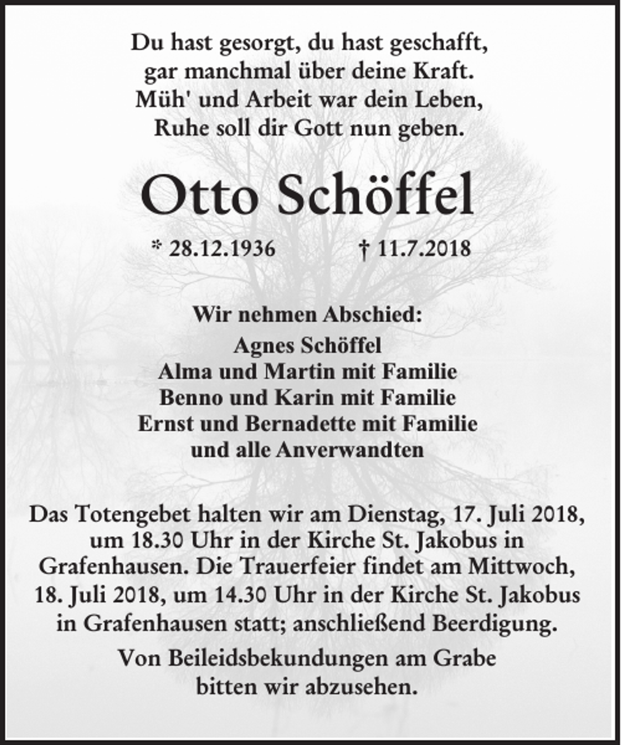 <p>Du hast gesorgt, du hast geschafft,<br />gar manchmal über deine Kraft.<br />Müh' und Arbeit war dein Leben,<br />Ruhe soll dir Gott nun geben.</p><p>Otto Schöffel<br />* 28.12.1936</p><p>† 11.7.2018</p><p>Wir nehmen Abschied:<br />Agnes Schöffel<br />Alma und Martin mit Familie<br />Benno und Karin mit Familie<br />Ernst und Bernadette mit Familie<br />und alle Anverwandten<br />Das Totengebet halten wir am Dienstag, 17. Juli 2018,<br />um 18.30 Uhr in der Kirche St. Jakobus in<br />Grafenhausen. Die Trauerfeier findet am Mittwoch,<br />18. Juli 2018, um 14.30 Uhr in der Kirche St. Jakobus<br />in Grafenhausen statt; anschließend Beerdigung.<br />Von Beileidsbekundungen am Grabe<br />bitten wir abzusehen.</p>