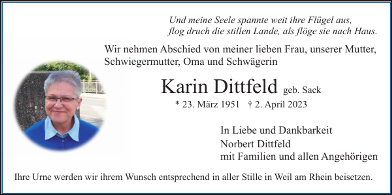 <p>Und meine Seele spannte weit ihre Flügel aus,<br />flog druch die stillen Lande, als flöge sie nach Haus.</p><p>Wir nehmen Abschied von meiner lieben Frau, unserer Mutter,<br />Schwiegermutter, Oma und Schwägerin</p><p>Karin Dittfeld geb. Sack<br />* 23. März 1951 † 2. April 2023</p><p>In Liebe und Dankbarkeit<br />Norbert Dittfeld<br />mit Familien und allen Angehörigen<br />Ihre Urne werden wir ihrem Wunsch entsprechend in aller Stille in Weil am Rhein beisetzen.</p>