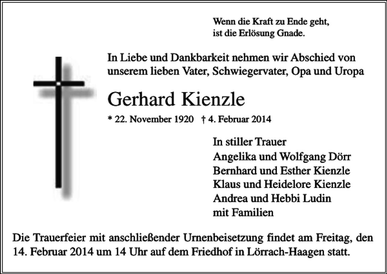 <p>Wenn die Kraft zu Ende geht,<br />ist die Erlösung Gnade.</p><p>In Liebe und Dankbarkeit nehmen wir Abschied von<br />unserem lieben Vater, Schwiegervater, Opa und Uropa</p><p>Gerhard Kienzle<br />* 22. November 1920 † 4. Februar 2014</p><p>In stiller Trauer<br />Angelika und Wolfgang Dörr<br />Bernhard und Esther Kienzle<br />Klaus und Heidelore Kienzle<br />Andrea und Hebbi Ludin<br />mit Familien<br />Die Trauerfeier mit anschließender Urnenbeisetzung findet am Freitag, den<br />14. Februar 2014 um 14 Uhr auf dem Friedhof in Lörrach-Haagen statt.</p>
