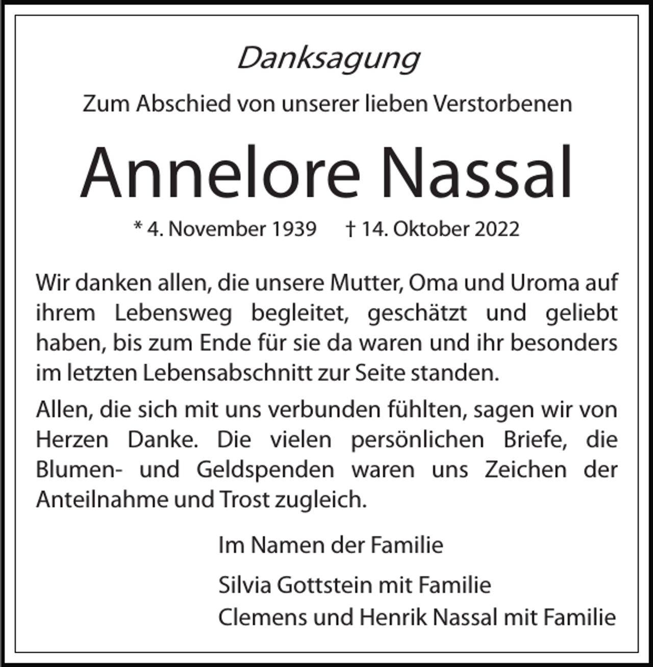 <p>Danksagung<br />Zum Abschied von unserer lieben Verstorbenen</p><p>Annelore Nassal<br />* 4. November 1939</p><p>† 14. Oktober 2022</p><p>Wir danken allen, die unsere Mutter, Oma und Uroma auf<br />ihrem Lebensweg begleitet, geschätzt und geliebt<br />haben, bis zum Ende für sie da waren und ihr besonders<br />im letzten Lebensabschnitt zur Seite standen.<br />Allen, die sich mit uns verbunden fühlten, sagen wir von<br />Herzen Danke. Die vielen persönlichen Briefe, die<br />Blumen- und Geldspenden waren uns Zeichen der<br />Anteilnahme und Trost zugleich.<br />Im Namen der Familie<br />Silvia Gottstein mit Familie<br />Clemens und Henrik Nassal mit Familie</p>