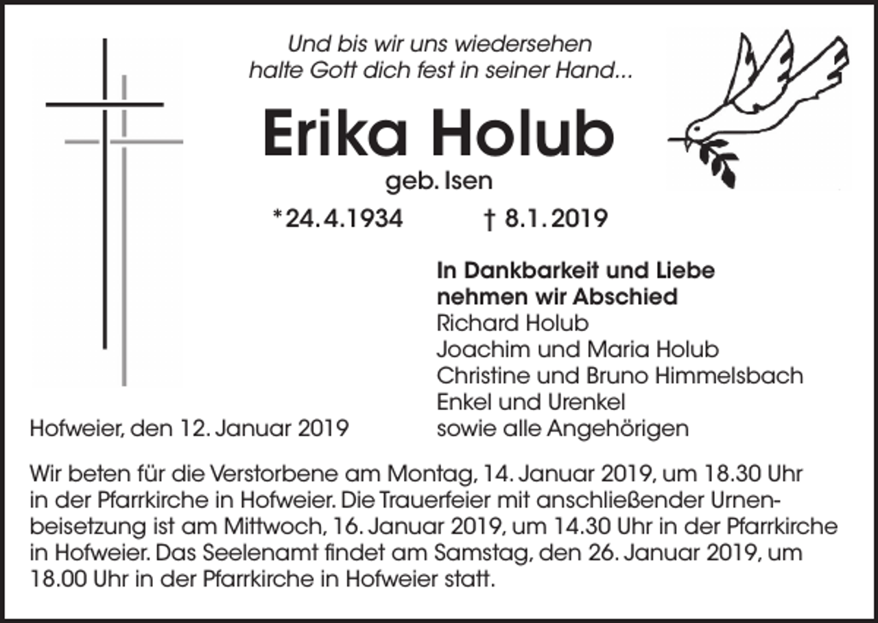 <p>Und bis wir uns wiedersehen<br />halte Gott dich fest in seiner Hand...</p><p>Erika Holub<br />geb. Isen</p><p>*24. 4.1934</p><p>Hofweier, den 12. Januar 2019</p><p>† 8.1. 2019<br />In Dankbarkeit und Liebe<br />nehmen wir Abschied<br />Richard Holub<br />Joachim und Maria Holub<br />Christine und Bruno Himmelsbach<br />Enkel und Urenkel<br />sowie alle Angehörigen</p><p>Wir beten für die Verstorbene am Montag, 14. Januar 2019, um 18.30 Uhr<br />in der Pfarrkirche in Hofweier. Die Trauerfeier mit anschließender Urnen­<br />beisetzung ist am Mittwoch, 16. Januar 2019, um 14.30 Uhr in der Pfarrkirche<br />in Hofweier. Das Seelenamt findet am Samstag, den 26. Januar 2019, um<br />18.00 Uhr in der Pfarrkirche in Hofweier statt.</p>