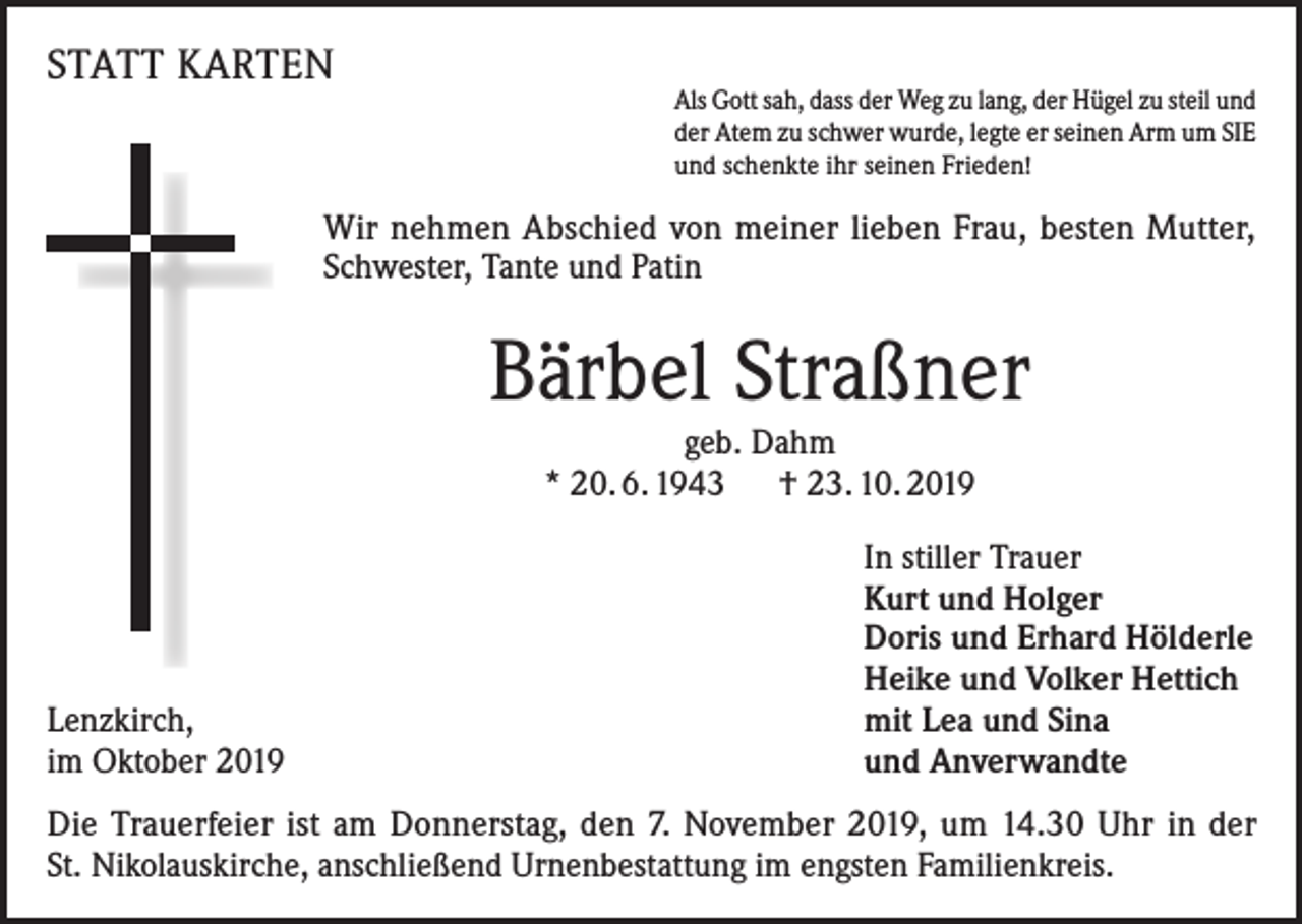 <p>STATT KARTEN</p><p>Als Gott sah, dass der Weg zu lang, der Hügel zu steil und<br />der Atem zu schwer wurde, legte er seinen Arm um SIE<br />und schenkte ihr seinen Frieden!</p><p>Wir nehmen Abschied von meiner lieben Frau, besten Mutter,<br />Schwester, Tante und Patin</p><p>Bärbel Straßner<br />geb. Dahm<br />* 20. 6. 1943 † 23. 10. 2019</p><p>Lenzkirch,<br />im Oktober 2019</p><p>In stiller Trauer<br />Kurt und Holger<br />Doris und Erhard Hölderle<br />Heike und Volker Hettich<br />mit Lea und Sina<br />und Anverwandte</p><p>Die Trauerfeier ist am Donnerstag, den 7. November 2019, um 14.30 Uhr in der<br />St. Nikolauskirche, anschließend Urnenbestattung im engsten Familienkreis.</p>