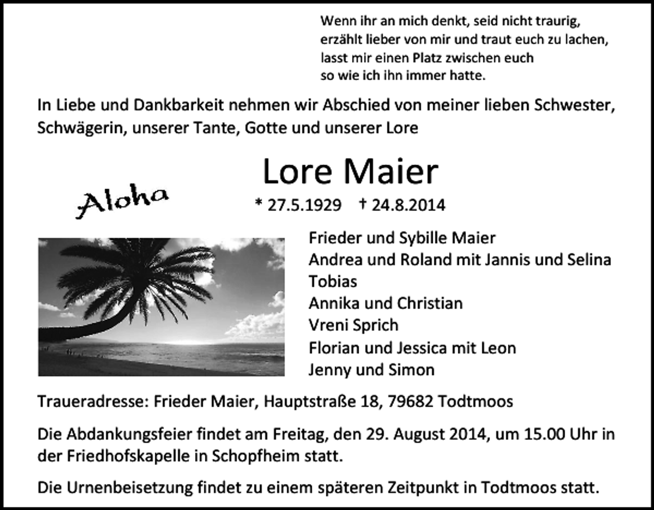 <p>Wenn ihr an mich denkt, seid nicht traurig,<br />erzählt lieber von mir und traut euch zu lachen,<br />lasst mir einen Platz zwischen euch<br />so wie ich ihn immer hatte.</p><p>In Liebe und Dankbarkeit nehmen wir Abschied von meiner lieben Schwester,<br />Schwägerin, unserer Tante, Gotte und unserer Lore</p><p>Lore Maier</p><p>* 27.5.1929 † 24.8.2014<br />Frieder und Sybille Maier<br />Andrea und Roland mit Jannis und Selina<br />Tobias<br />Annika und Christian<br />Vreni Sprich<br />Florian und Jessica mit Leon<br />Jenny und Simon<br />Traueradresse: Frieder Maier, Hauptstraße 18, 79682 Todtmoos<br />Die Abdankungsfeier findet am Freitag, den 29. August 2014, um 15.00 Uhr in<br />der Friedhofskapelle in Schopfheim statt.<br />Die Urnenbeisetzung findet zu einem späteren Zeitpunkt in Todtmoos statt.</p>