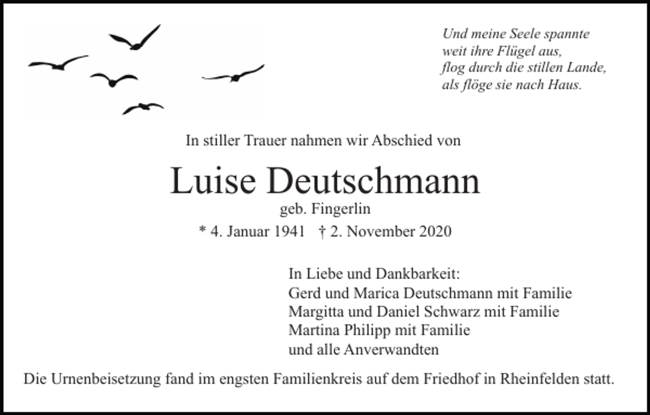 <p>Und meine Seele spannte<br />weit ihre Flügel aus,<br />flog durch die stillen Lande,<br />als flöge sie nach Haus.</p><p>In stiller Trauer nahmen wir Abschied von</p><p>Luise Deutschmann<br />geb. Fingerlin<br />* 4. Januar 1941 † 2. November 2020<br />In Liebe und Dankbarkeit:<br />Gerd und Marica Deutschmann mit Familie<br />Margitta und Daniel Schwarz mit Familie<br />Martina Philipp mit Familie<br />und alle Anverwandten<br />Die Urnenbeisetzung fand im engsten Familienkreis auf dem Friedhof in Rheinfelden statt.</p>