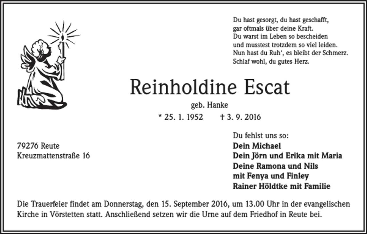 <p>Du hast gesorgt, du hast geschafft,<br />gar oftmals über deine Kraft.<br />Du warst im Leben so bescheiden<br />und musstest trotzdem so viel leiden.<br />Nun hast du Ruh‘, es bleibt der Schmerz.<br />Schlaf wohl, du gutes Herz.</p><p>Reinholdine Escat<br />geb. Hanke<br />* 25. 1. 1952 † 3. 9. 2016</p><p>Du fehlst uns so:<br />79276 Reute<br />Dein Michael<br />Kreuzmattenstraße 16 Dein Jörn und Erika mit Maria<br />Deine Ramona und Nils<br />mit Fenya und Finley<br />Rainer Höldtke mit Familie<br />Die Trauerfeier findet am Donnerstag, den 15. September 2016, um 13.00 Uhr in der evangelischen<br />Kirche in Vörstetten statt. Anschließend setzen wir die Urne auf dem Friedhof in Reute bei.</p>