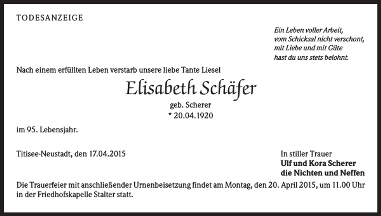 <p>T O D ES A NZ EIG E<br />Ein Leben voller Arbeit,<br />vom Schicksal nicht verschont,<br />mit Liebe und mit Güte<br />hast du uns stets belohnt.</p><p>Nach einem erfüllten Leben verstarb unsere liebe Tante Liesel</p><p>Elisabeth Schäfer<br />geb. Scherer<br />* 20.04.1920<br />im 95. Lebensjahr.<br />Titisee-Neustadt, den 17.04.2015</p><p>In stiller Trauer<br />Ulf und Kora Scherer<br />die Nichten und Neffen<br />Die Trauerfeier mit anschließender Urnenbeisetzung findet am Montag, den 20. April 2015, um 11.00 Uhr<br />in der Friedhofskapelle Stalter statt.</p>
